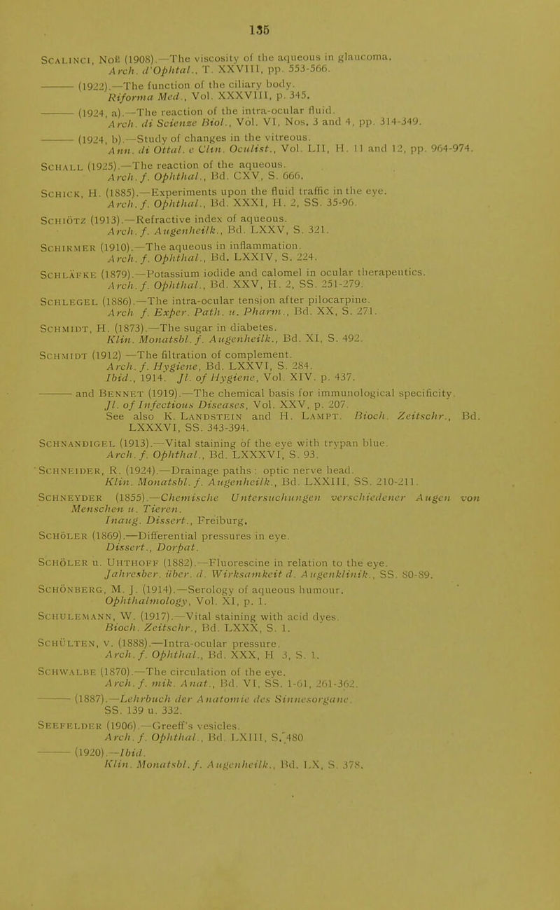Scalinci NoE (1908).—The viscosity of the aqueous in glaucoma. Arch. d'Ophtal., T. XXVIU, pp. 553-566. (1922) —The function of the ciliary body. Riforma Med., Vol. XXXVIII, p. 345. (1924, a).—The reaction of the intra-ocular fluid. Arch, di Scienze Biol., Vol. VI, Nos. 3 and 4, pp. 314-349. (19'4 b) —Study of changes in the vitreous. Ann, di Ottal. e Clin. Oculist., Vol. LII, H. 11 and 12, pp. 964-974. Sch\ll (1925).—The reaction of the aqueous. Arch./. Ophthal., Bd. CXV, S. 666. Schick H (1885).—Experiments upon the fluid traffic in the eye. Arch.f. Ophthal., Bd. XXXI, H. 2, SS. 35-96. Schiotz (1913).—Refractive index of aqueous. Arch.f. Augenheilk., Bd. LXXV, S. 321. Schirmer (1910).—The aqueous in inflammation. Arch.f. Ophthal., Bd. LXXIV, S. 224. Schi &.FKE (1879) —Potassium iodide and calomel in ocular therapeutics. Arch.f. Ophthal., Bd. XXV, H. 2, SS. 251-279. Sen lege L (1886).—The intra-ocular tension after pilocarpine. Arch f. Exper. Path. it. Pharm., Bd. XX. S. 271. Schmidt, H. (1873).—The sugar in diabetes. Klin. Monatsbl.f. Augenheilk., Bd. XI, S. 492. Schmidt (1912) —The filtration of complement. Arch.f. Hygiene, Bd. LXXVI, S. 284. Ibid., 1914. Jl. of Hygiene, Vol. XIV. p. 437. and Bennet (1919).—The chemical basis for immunological specificity Jl. of Infectious Diseases, Vol. XXV, p. 207. See also K. Landstein and H. Lampt. Bioch. Zeitschr., Bd. LXXXVI, SS. 343-394. Schnandigel (1913).—Vital staining of the eye with trypan blue. Arch.f. Ophthal., Bd. LXXXVI, S. 93. Schneider, R. (1924).—Drainage paths: optic nerve head. Klin. Monatsbl.f. Augenheilk., Bd. LXXIII, SS. 210-211. Schneyder (1855).—Chcmische Untersuchuugen verse hiederter Augen von Menschen u. Ticren . Inaug. Dissert., Freiburg. Scholer (1869).—Differential pressures in eye. Dissert., Dorpat. Scholer u. Uhthoef (1882).—Fluorescine in relation to the eye. Jahresber. iiber. d. Wirksamkeit d. A ugenklinik., SS. 80-89. Schonberg, M. J. (1914).—Serology of aqueous humour. Ophthalmology, Vol. XI, p. 1. Schulemann, W. (1917).—Vital staining with acid dves. Bioch. Zeitschr., Bd. LXXX, S. 1. Schulten, v. (1888).—Intra-ocular pressure. Arch.f. Ophthal., Bd. XXX, H 3, S. 1. Schwalhe (1870).—The circulation of the eye. Arch.f. tnik. Anat., Bd. VI, SS. 1-61, 261-362. — (1887).—Leltrbuch der Anatomic des Sinnesorganc. SS.139 u. 332. Seefelder (1906).—Greeff s vesicles. Arch.f. Ophthal., Bd. LXIII, S.'480 (1920).— Ibid. Klin. Monatsbl.f. Augenheilk., Bd. I.X, S. 37f<.