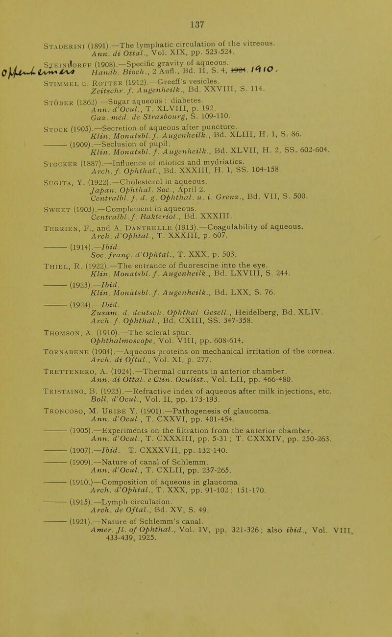 St vdkrini (1891).—The lymphatic circulation of the vitreous. Ann. di Ottal., Vol. XIX. pp. 523-524. . , . SjeinJorff (1908).—Specific gravity of aqueous. tAt- 0)j4~LiA*~4sv> Handb. Bioch.,1 Aufl . Bd. II, S. 4, *9«4. /<* IO. STIMMEL u. Rotter (1912).—Greeff's vesicles. Zeitschr.f. Augenheilk., Bd. XXVIII, S. 114. StQbek (1862) —Sugar aqueous : diabetes. Ann. d'Ocul., T. XLVIII, p. 192. Gaz. mid. de Strasbourg, S. 109-110. Stock (1905).—Secretion of aqueous after puncture. Klin. Monatsbl.f. Augenheilk., Bd. XLII1, H. 1, S. 86. (1909).—Seclusion of pupil. Klin. Monatsbl. f. Augenheilk., Bd. XLVII, H. 2, SS. 602-604. STOCKER (1887).—Influence of miotics and mydriatics. Arch.f. Ophthal., lid. XXXIII, H. 1, SS. 104-158 Sugita, Y. (1922).—Cholesterol in aqueous. Japan. Ophthal. Soc, April 2. Centralbl.f. d. g. Ophthal. u. i. Grenz., Bd. VII, S. 500. Sweet (1903).—Complement in aqueous. Centralbl.f. Bakteriol., Bd. XXXIII. Terrien F., and A. Dantrelle (1913).—Coagulability of aqueous. Arch. d'Ophtal., T. XXXIII, p. 607. — (1914).— Ibid. Soc. franc. d'Ophtal., T. XXX, p. 503. Thiel, R. (1922).—The entrance of fluorescine into the eye. Klin. Monatsbl.f. Augenheilk., Bd. LXVIII, S. 244. (1923).— Ibid. Klin. Monatsbl.f. Augenheilk., Bd. LXX, S. 76. — (1924).— Ibid. Zusam. d. deutsch. Ophthal Gesell., Heidelberg, Bd. XLIV. Arch. f. Ophthal., Bd. CXIII, SS. 347-358. Thomson, A. (1910).—The scleral spur. Ophthalmoscope, Vol. VIII, pp. 608-614. Tornabene (1904).—Aqueous proteins on mechanical irritation of the cornea. Arch, di Oftal., Vol. XI, p. 277. Trettenero, A. (1924).—Thermal currents in anterior chamber. Ann. di Ottal. e Clin. Oculist., Vol. LI I, pp. 466-480. Tristaino, B. (1923).—Refractive index of aqueous after milk injections, etc. Boll. d'Ocul., Vol. II, pp. 173-193. Troncoso, M. Uribe Y. (1901).—Pathogenesis of glaucoma. Ann. d'Ocul., T. CXXVI, pp. 401-454. ———- (1905).—Experiments on the filtration from the anterior chamber. Ann. d'Ocul., T. CXXXIII, pp. 5-31 ; T. CXXXIV, pp. 250-263. (1907).— Ibid. T. CXXXVII, pp. 132-140. (1909).—Nature of canal of Schlemm. Ann. d'Ocul., T. CXLII, pp. 237-265. (1910.)—Composition of aqueous in glaucoma. Arch. d'Ophtal., T. XXX, pp. 91-102 ; 151-170. (1915).—Lymph circulation. Arch, de Oftal., Bd. XV, S. 49. — (1921).—Nature of Schlemm's canal. Amer. Jl. of Ophthal., Vol. IV, pp. 321-326; also ibid.. Vol. VIII 433-439, 1925.