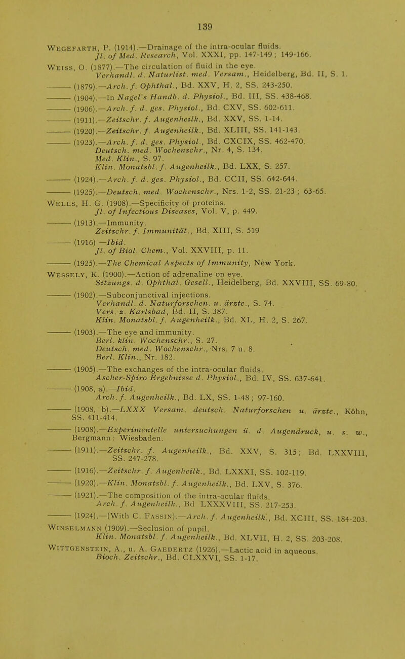 Wegefarth P. (1914).—Drainage of the intra-ocular fluids. Jl. of Med. Research, Vol. XXXI, pp. 147-149; 149-166. Weiss, O. (1877).—The circulation of fluid in the eye. Verhandl. d. Naturlist. tried. Versam., Heidelberg, Bd. II, S. 1. (1879).— Arch./. Ophthal., Bd. XXV, H. 2, SS. 243-250. (1904).—In Nagel's Handb. d. Physiol., Bd. Ill, SS. 438-468. (1906).— Arch./, d. ges. Physiol., Bd. CXV, SS. 602-611. (1911).—Zeitschr. f. Augenheilk., Bd. XXV, SS. 1-14. (1920).—Zeitschr. f. Augenheilk., Bd. XLIII, SS. 141-143. (1923).— Arch.f. d. ges. Physiol., Bd. CXCIX, SS. 462-470. Deutsch. med. Wochenschr., Nr. 4, S. 134. Med. Klin., S. 97. Klin. Monatsbl.f. Augenheilk., Bd. LXX, S. 257. (1924).—Arch.f. d. ges. Physiol., Bd. CCII, SS. 642-644. (1925).— Deutsch. med. Wochenschr., Nrs. 1-2, SS. 21-23 ; 63-65. Wells, H. G. (1908).—Specificity of proteins. //. of Infectious Diseases, Vol. V, p. 449. (1913L—Immunity. Zeitschr. f. Immunitdt., Bd. XIII, S. 519 (1916) — Ibid. Jl. of Biol. Chem., Vol. XXVIII, p. 11. (1925).—The Chemical Aspects of Immunity, New York. Wessely, K. (1900).—Action of adrenaline on eye. Sitzungs. d. Ophthal. Gesell., Heidelberg, Bd. XXVIII, SS. 69-80. (1902).—Subconjunctival injections. Verhandl. d. Naturforschen. u. drzte., S. 74. Vers. z. Karlsbad, Bd. II, S. 387. Klin. Monatsbl.f. Augenheilk., Bd. XL, H. 2, S. 267. (1903).—The eye and immunity. Berl. klin. Wochenschr., S. 27. Deutsch. med. Wochenschr., Nrs. 7 u. 8. Berl. Klin., Nr. 182. (1905).—The exchanges of the intra-ocular fluids. Ascher-Spiro Ergebnisse d. Physiol., Bd. IV, SS. 637-641. (1908, a.).—Ibid. Arch.f. Augenheilk., Bd. LX, SS. 1-48; 97-160. (1908, b).—LXXX Versam. deutsch. Naturforschen u drzte Kohn SS. 411-414. (1908).—Experimentelle untersuchungen it. d. Augendruck, u. s. w. Bergmann : Wiesbaden. (1911).— Zeitschr. f. Augenheilk., Bd. XXV, S. 315- Bd LXXVIII SS. 247-278. (1916).— Zeitschr. f. Augenheilk., Bd. LXXXI, SS. 102-119. (1920).— Klin. Monatsbl.f. Augenheilk., Bd. LXV, S. 376. (1921).—The composition of the intra-ocular fluids. Arch.f. Augenheilk., Bd LXXXVIII, SS. 217-253. (1924).—(With C. Fassin).—A rch. f. Augenheilk'., Bd. XCIII, SS. 184-203. Winsi-lmann (1909).—Seclusion of pupil. Klin. Monatsbl. f. Augenheilk., Bd. XLVII, H. 2, SS. 203-20S. Wittgenstein, A., u. A. Gaedertz (1926).—Lactic acid in aqueous Bioch. Zeitschr., Bd. CLXXVI, SS. 1-17.