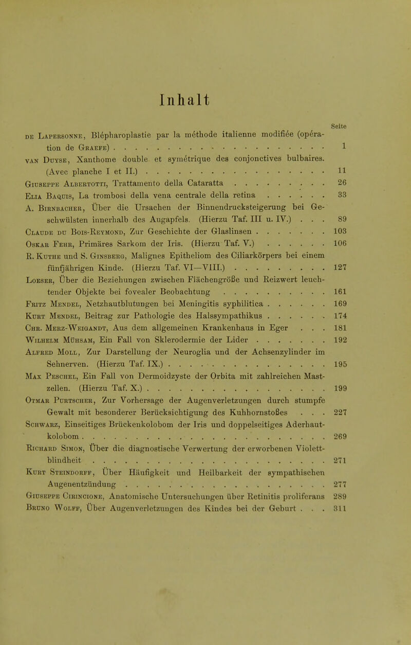 Inhalt Seite de Lapersonne, Blepharoplastie par la methode italienne modifiee (Opera- tion de Graefe) » 1 van Duyse, Xanthome double et symetrique des conjonctives bulbaires. (Avec planche I et II.) 11 Giuseppe Albertotti, Trattamento della Cataratta 26 Elia Baquis, La trombosi della vena centrale della retina 33 A. Birnbacher, Über die Ursachen der Binnendrucksteigerung bei Ge- schwülsten innerhalb des Augapfels. (Hierzu Taf. III u. IV.) ... 89 Claude du Bois-Reymond, Zur Geschichte der Glaslinsen 103 Oskar Fehr, Primäres Sarkom der Iris. (Hierzu Taf. V.) 106 R. Küthe und S. Ginsbekg, Malignes Epitheliom des Ciliarkörpers bei einem fünfjährigen Kinde. (Hierzu Taf. VI—VIII.) 127 Loeser, Über die Beziehungen zwischen Flächengröße und Reizwert leuch- tender Objekte bei fovealer Beobachtung 161 Fritz Mendel, Netzhautblutungen bei Meningitis syphilitica 169 Kurt Mendel, Beitrag zur Pathologie des Halssympathikus 174 Chr. Merz-Weigandt, Aus dem allgemeinen Krankenhaus in Eger . . . 181 Wilhelm Mühsam, Ein Fall von Sklerodermie der Lider 192 Alfred Moll, Zur Darstellung der Neuroglia und der Achsenzylinder im Sehnerven. (Hierzu Taf. IX.) 195 Max Peschel, Ein Fall von Dermoidzyste der Orbita mit zahlreichen Mast- zellen. (Hierzu Taf. X.) 199 Otmar Purtsoher, Zur Vorhersage der Augenverletzungen durch stumpfe Gewalt mit besonderer Berücksichtigung des Kuhhornstoßes . . . 227 Schwarz, Einseitiges Brückenkolobom der Iris und doppelseitiges Aderhaut- kolobom • ' 269 Richard Simon, Über die diagnostische Verwertung der erworbenen Violett- blindheit 271 Kurt Steindorff, Über Häufigkeit und Heilbarkeit der sympathischen Augenentzündung 277 Giuseppe Cirinoione, Anatomische Untersuchungen über Retinitis proliferans 289 Bruno Wolff, Über Augenverletzungen des Kindes bei der Geburt . . . 311