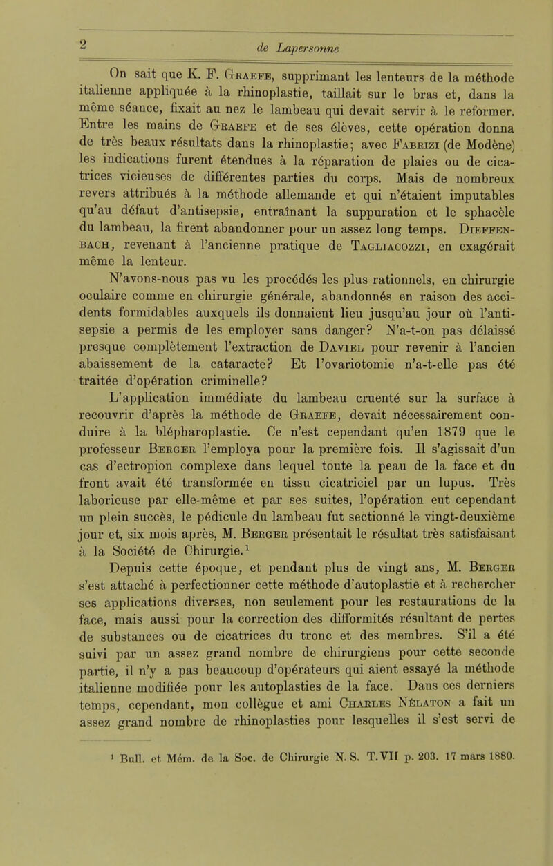 On sait que K. F. Graefe, supprimant les lenteurs de la möthode italienne appliquöe ä la rhinoplastie, taillait sur le bras et, dans la meme s&ince, fixait au nez le lambeau qui devait servir ä le reformer. Entre les mains de Graefe et de ses eleves, cette Operation donna de tres beaux rösultats dans la rhinoplastie; avec Fabrizi (de Modene) les indications furent ötendues ä la reparation de plaies ou de cica- trices vicieuses de differentes parties du corps. Mais de nombreux revers attribuös ä la möthode allemande et qui n'ötaient imputables qu'au deTaut d'antisepsie, entralnant la suppuration et le sphacele du lambeau, la firent abandonner pour un assez long temps. Dieffen- bach, revenant ä l'ancienne pratique de Tagliacozzi, en exagörait meme la lenteur. N'avons-nous pas vu les procödös les plus rationnels, en Chirurgie oculaire comme en Chirurgie g6ne>ale, abandonn6s en raison des acci- dents formidables auxquels ils donnaient lieu jusqu'au jour oü l'anti- sepsie a permis de les employer sans danger? N'a-t-on pas delaiss6 presque completement l'extraction de Daviel pour revenir ä l'ancien abaissement de la cataracte? Et l'ovariotomie n'a-t-elle pas 6t6 traitäe d'operation criminelle? L'application immödiate du lambeau cruente sur la surface ä recouvrir d'apres la möthode de Graefe, devait nöcessairement con- duire ä la blöpharoplastie. Ce n'est cependant qu'en 1879 que le professeur Berger l'employa pour la premiere fois. II s'agissait d'un cas d'ectropion complexe dans lequel toute la peau de la face et du front avait 6t6 transformöe en tissu cicatriciel par un lupus. Tres laborieuse par elle-meme et par ses suites, l'opöration eut cependant un plein succes, le pödicule du lambeau fut sectionne le vingt-deuxieme jour et, six mois apres, M. Berger prösentait le rösultat tres satisfaisant ä la Sociele de Chirurgie.1 Depuis cette 6poque, et pendant plus de vingt ans, M. Berger s'est attach6 ä perfectionner cette möthode d'autoplastie et ä recherclier ses applications diverses, non seulement pour les restaurations de la face, mais aussi pour la correction des difformitös rösultant de pertes de substances ou de cicatrices du tronc et des membres. S'il a 6t6 suivi par un assez grand nombre de chirurgiens pour cette seconde partie, il n'y a pas beaucoup d'operateurs qui aient essaye' la möthode italienne modifiöe pour les autoplasties de la face. Dans ces derniers temps, cependant, mon collegue et ami Charles Nelaton a fait un assez grand nombre de rhinoplasties pour lesquelles il s'est servi de 1 Bull, et Mem. de la Soc. de Chirurgie N. S. T.VII p. 203. 17 mars 1880.