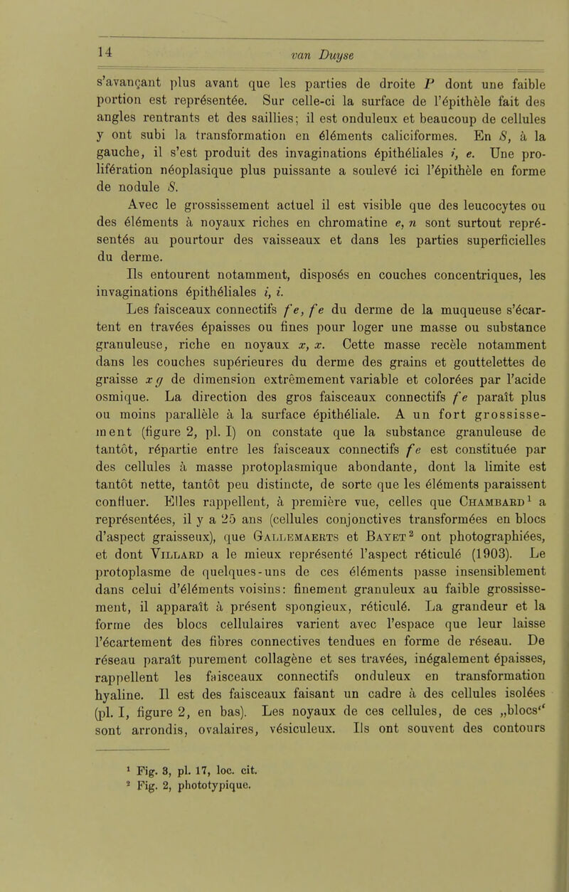 s'avanoant plus avant que les parties de droite P dont une faible portion est reprösentöe. Sur celle-ci la surface de l'epithele fait des angles rentrants et des saillies; il est onduleux et beaucoup de cellules y ont subi ]a transformation en 6l6ments caliciformes. En S, ä la gauche, il s'est produit des invaginations epitheliales i, e. Une pro- liftjration nöoplasique plus puissante a souleve ici l'epithele en forme de nodule S. Avec le grossissement actuel il est visible que des leucocytes ou des 6l6ments ä noyaux riches en chromatine e, n sont surtout repr6- sentös au pourtour des vaisseaux et dans les parties superficielles du derme. Iis entourent notamment, disposös en couches concentriques, les invaginations epitheliales i, i. Les faisceaux connectifs fe, f e du derme de la muqueuse s'öcar- tent en travöes 6paisses ou fines pour loger une masse ou substance granuleuse, riche en noyaux x, x. Cette masse recele notamment dans les couches supörieures du derme des grains et gouttelettes de graisse x g de dimension extremement variable et colorees par l'acide osmique. La direction des gros faisceaux connectifs f e parait plus ou moins parallele ä la surface epitheliale. A un fort grossisse- ment (tigure 2, pl. I) on constate que la substance granuleuse de tantöt, röpartie entre les faisceaux connectifs fe est constitu^e par des cellules ä masse protoplasmique abondante, dont la limite est tantöt nette, tantöt peu distincte, de sorte que les e!6ments paraissent contiuer. Elles rappellent, ä premiere vue, celles que Chambaed1 a repr6sent6es, il y a 25 ans (cellules conjonctives transformöes en hlocs d'aspect graisseux), que Gallemaeets et Bayet2 ont photographiöes, et dont Villaed a le mieux repräsente l'aspect röticulC (1903). Le protoplasme de quelques-uns de ces 6l6ments passe insensiblement dans celui d'elöments voisins: finement granuleux au faible grossisse- ment, il apparait ä präsent spongieux, relicule\ La grandeur et la forme des blocs cellulaires varient avec l'espace que leur laisse l'^cartement des fibres connectives tendues en forme de r6seau. De röseau parait purement collagene et ses traväes, in6galement 6paisses, rappellent les faisceaux connectifs onduleux en transformation hyaline. II est des faisceaux faisant un cadre ä des cellules isol^es (pl. I, figure 2, en bas). Les noyaux de ces cellules, de ces „blocs'' sont arrondis, ovalaires, vösiculeux. Iis ont souvent des contours 1 Fig. 3, pl. 17, loc. cit. 2 Fig. 2, phototypique,