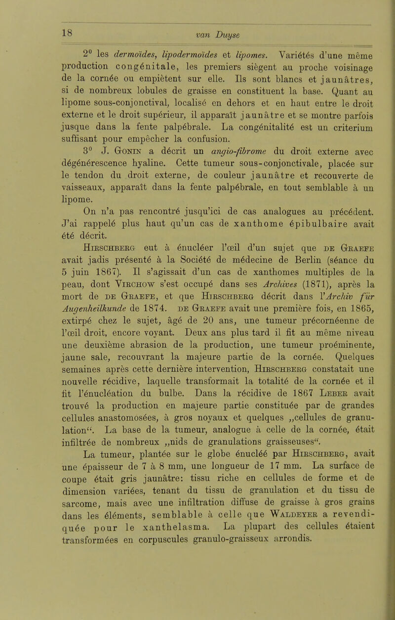 2° les dermo'ides, lipodermoides et lipomes. Vari6t6s d'une meme production congönitale, les premiers siegent au proche voisinage de la corn6e ou empietent sur eile. Iis sont blancs et jaunätres, si de nombreux lobules de graisse en constituent la base. Quant au lipome sous-conjonctival, localis^ en dehors et en haut entre le droit externe et le droit supörieur, il apparalt jaunätre et se montre parfois jusque dans la fente palpöbrale. La cong6nitalit6 est un criterium süffisant pour empecher la confusion. 3° J. Gonin a d6crit un angio-fibrome du droit externe avec deg6n6rescence hyaline. Cette tumeur sous-conjonctivale, plac6e sur le tendon du droit externe, de couleur jaunätre et recouverte de vaisseaux, apparalt dans la fente palpöbrale, en tout semblable ä un lipome. On n'a pas rencontr6 jusqu'ici de cas analogues au pr6c6dent. J'ai rappele plus haut qu'un cas de xanthome 6pibulbaire avait et6 döcrit. Hirschberg eut ä 6nucl6er l'osil d'un sujet que de Graefe avait jadis präsente ä la Sociöte de mädecine de Berlin (säance du 5 juin 1867). II s'agissait d'un cas de xanthomes multiples de la peau, dont Virchctw s'est occupe dans ses Archives (1871), apres la mort de de Graefe, et que Htrschberg döcrit dans 1'Archiv für Augenheilkunde de 1874. de Graefe avait une premiere fois, en 1865, extirpö chez le sujet, äge de 20 ans, une tumeur pröcornöenne de l'oeil droit, encore voyant. Deux ans plus tard il fit au meme niveau une deuxieme abrasion de la production, une tumeur proöminente, jaune sale, recouvrant la majeure partie de la corn6e. Quelques semaines apres cette derniere intervention, Hirschberg constatait une nouvelle r6cidive, laquelle transformait la totalit6 de la cornöe et il fit l'6nucl6ation du bulbe. Dans la röcidive de 1867 Leber avait trouv6 la production en majeure partie constituöe par de grandes cellules anastomosöes, ä gros noyaux et quelques „cellules de granu- lation. La base de la tumeur, analogue ä celle de la corn6e, ötait infiltr6e de nombreux „nids de granulations graisseuses. La tumeur, plantöe sur le globe 6nucl66 par Hirschberg, avait une äpaisseur de 7 ä 8 mm, une longueur de 17 mm. La surface de coupe 6tait gris jaunätre: tissu riche en cellules de forme et de dimension variöes, tenant du tissu de granulation et du tissu de sarcome, mais avec une infiltration diffuse de graisse ä gros grains dans les 616ments, semblable ä celle que Waldeyer a revendi- qu6e pour le Xanthelasma. La plupart des cellules ätaient transformöes en corpuscules granulo-graisseux arrondis.