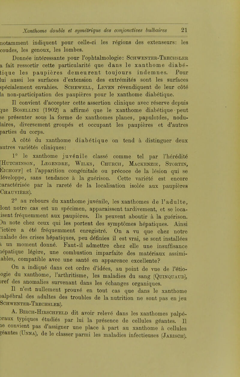 notamment indiqueDt pour celle-ci les rögions des extenseurs: les coudes, les genoux, les lombes. Donnöe interessante pour l'ophtalmologie: Schwentee-Teechslee a fait ressortir cette particularite que dans le xanthome diabö- tique les paupieres demeurent toujours indemnes. Pour lui aussi les surfaces d'extension des extrömitös sont les surfaces 3p6eialement envahies. Schewell, Leven re>endiquent de leur cöte [a non-partieipation des paupieres pour le xanthome diabötique. II convient d'aeeepter cette assertion clinique avec räserve depuis \ue Bosellini (1902) a affinne que le xanthome diabötique - peut se präsenter sous la forme de xanthomes planes, papuloldes, nodu- iaires, diversement groupös et occupant les paupieres et d'autres parties du corps. A cote du xanthome diabötique on tend ä distinguer deux autres variötös cliniques: 1° le xanthome juvenile classe comme tel par I'h§r6dit6 [Hutchinson, Legendre, Wilks, Chuech, Mackenzie, Stortin, Eichoff] et l'apparition congenitale ou präcoce de la lösion qui se leveloppe, sans tendance ä la guörison. Cette variöte est encore 3aract6ris6e par la rarete de la localisation isolöe aux paupieres Chauvieee). 2° au rebours du xanthome juvenile, les xanthomes de l'adulte, lont notre cas est un spöeimen, apparaissent tardivement, et se loca- isent frequemment aux paupieres. Iis peuvent aboutir ä la guerison. 3n note chez ceux qui les portent des symptömes hepatiques. Ainsi 'ictere a <§te fr<§quemment enregistre\ On a vu que chez notre nalade des crises höpatiques, peu d<§finies il est vrai, se sont instantes i un moment donne\ Faut-il admettre chez eile une insuffisance lepatique lögere, une combustion imparfaite des matöriaux assimi- ables, compatible avec une sante en apparence excellente? On a indique dans cet ordre d'idöes, au point de vue de l'ötio- ogie du xanthome, l'arthritisme, les maladies du sang (Qüinquaud), )ref des anomalies survenant dans les Behanges organiques. II n'est nullement prouve en tout cas que dans le xanthome )alp6bral des adultes des troubles de la nutrition ne sont pas en jeu Schwentee-Teechslee). A. Biech-Hieschfeld dit avoir releve dans les xanthomes palp6- )raux typiques 6tudi6s par lui la prösence de cellules gäantes. II le convient pas d'assigner une place ä part au xanthome a cellules Nantes (Unna), de le classer parmi les maladies infectieuses (Jaeisch).