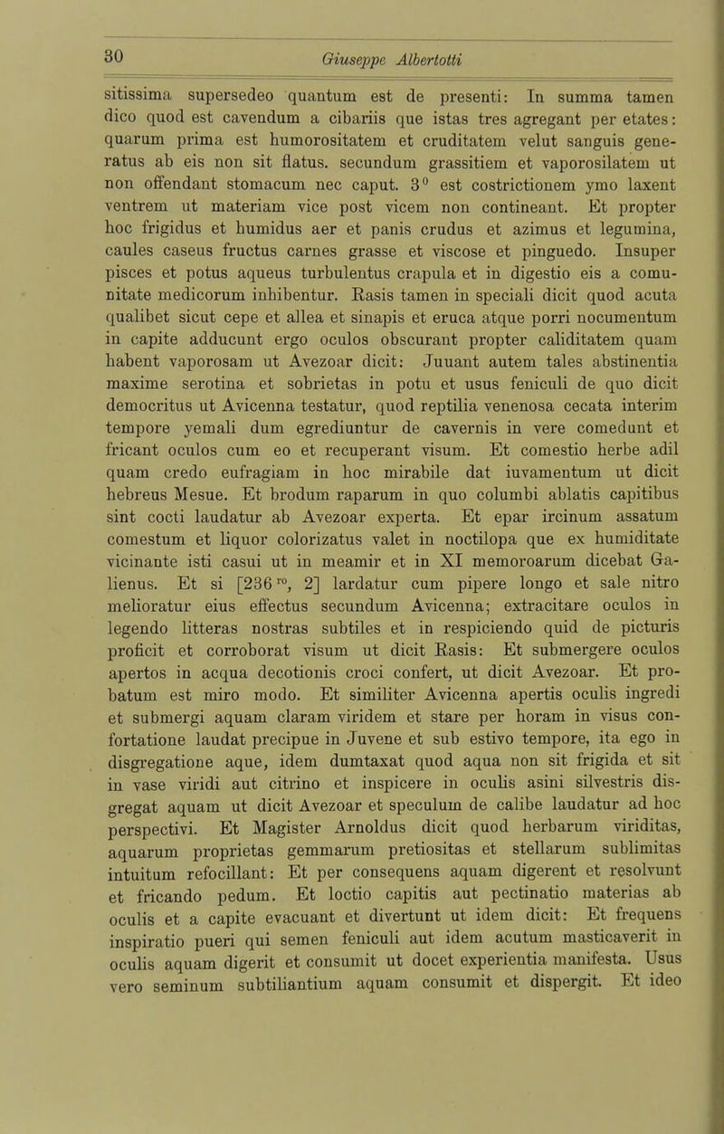 sitissima supersedeo quantum est de presenti: In summa tarnen dico quod est cavendum a cibariis que istas tres agregant per etates: quarum prima est humorositatem et cruditatem velut sanguis gene- ralis ab eis non sit flatus, secundum grassitiem et vaporosilatem ut non offendant stomacum nec caput. 3° est costrictionem ymo laxent ventrem ut materiam vice post vicem non contineant. Et propter hoc frigidus et humidus aer et panis crudus et azimus et legumina, caules caseus fructus carnes grasse et viscose et pinguedo. Insuper pisces et potus aqueus turbulentus crapula et in digestio eis a comu- nitate medicorum inhibentur. Rasis tarnen in speciali dicit quod acuta qualibet sicut cepe et allea et sinapis et eruca atque porri nocumentum in capite adducunt ergo oculos obscurant propter caliditatem quam habent vaporosam ut Avezoar dicit: Juuant autem tales abstinentia maxime serotina et sobrietas in potu et usus feniculi de quo dicit democritus ut Avicenna testatur, quod reptilia venenosa cecata interim tempore yemali dum egrediuntur de cavernis in vere comedunt et fricant oculos cum eo et recuperant visum. Et comestio herbe adil quam credo eufragiam in hoc mirabile dat iuvamentum ut dicit hebreus Mesue. Et brodum raparum in quo columbi ablatis capitibus sint cocti laudatur ab Avezoar experta. Et epar ircinum assatum comestum et liquor colorizatus valet in noctilopa que ex humiditate vicinante isti casui ut in meamir et in XI memoroarum dicebat Ga- lienus. Et si [236r0, 2] lardatur cum pipere longo et sale nitro melioratur eius effectus secundum Avicenna; extracitare oculos in legendo litteras nostras subtiles et in respiciendo quid de picturis proficit et corroborat visum ut dicit Easis: Et submergere oculos apertos in acqua decotionis croci confert, ut dicit Avezoar. Et pro- batum est miro modo. Et similiter Avicenna apertis oculis ingredi et submergi aquam claram viridem et stare per horam in visus con- fortatione laudat precipue in Juvene et sub estivo tempore, ita ego in disgregatione aque, idem dumtaxat quod aqua non sit frigida et sit in vase viridi aut citrino et inspicere in oculis asini silvestris dis- gregat aquam ut dicit Avezoar et speculum de calibe laudatur ad hoc perspectivi. Et Magister Arnoldus dicit quod herbarum viriditas, aquarum proprietas gemmarum pretiositas et stellarum sublimitas intuitum refocillant: Et per consequens aquam digerent et resolvuut et fricando pedum. Et loctio capitis aut pectinatio materias ab oculis et a capite evacuant et divertunt ut idem dicit: Et frequens inspiratio pueri qui seinen feniculi aut idem acutum masticaverit in oculis aquam digerit et consumit ut docet experientia manifesta. Usus vero seminum subtiliantium aquam consumit et dispergit. Et ideo