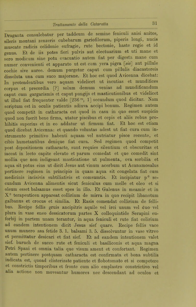 Draganta consulebatur per taddeum de semine feniculi anisi anitos, silerls montani zenzeris cubebarum gariofilorum, piperis longi, nucis muscate radicis celidonie eufragie, rute bectonie, haste regie et id genus. Et de iis potes fieri pulvis aut electuarium et uti mane et sero modicum sine potu evacuatio autem fiat per digesta mane cum numer convenienti et apparato ut est cum yera pigra [sie] aut pillule cochie sive auree. demum purgetur caput cum pillulis diacastoreis dissoluta una cum sueo majorane. Et hoc est quod Avicenna dicebat: In protendentibus vero aquam videlicet ut ineutias et mundifices corpus et precordia [?] solum demum venias ad mundificandum caput cum gargarismis et caput pungijs et masticutionibus et videlicet ut illud fiat frequenter valde [236ro, 1] secundum quod dicitur. Nam scriptum est in oculis patientis adiuva aeeipi bonum. Regimen autem quod competit in catharacta est quod in casu in quo esset suspicio quod non fuerit bene firma, utatur piseibus et cepis et aliis rebus pro- hibitis superius et in eo addatur ut firmum fiat. Et hoc est etiam quod dicebat Avicenna: et quando voluntas adest ut fiat cura cum in- strumento primitivo habenti aquam vel nutriatur pisce recente, et eibis humetantibus denique fiat cura. Sed regimen quod competit post depositionem catharacte, sunt requies silentium et obscuritas et iaceat in lecto capite elevato et parum comedat et que comedit sint mollia que non indigeant masticatione ut pulmenta, ova sorbilia et aqua sit potus eius ut dicit Jesus aut vinum acerbum ut Acanamosalus pertinere regimen in prineipio in quam aqua sit congelata fiat cum medicinis incisivis subtiliativis et comsumtis. Et ineipiatur p° se- cundum Avicenna alimentis sicut feniculus cum melle et oleo et si oleum esset balsamus esset spes in illo. Et Galenus in meamir et in X° terapeuticen appareat collirium de mirra in quo reeipit libanotum galbanus et crocus et similia. Et Rasis comendat collirium de felli- bus. Recipe fellis gruis aneipitris aquile vel irci unum vel duo vel plura in vase eneo dessicatorum partes X colloquintide Serapini eu- forbij in partem unam terantur, in aqua feniculi et rute fiat colirium ad eandem intentionem dicit Jesus sief quare. Recipe fellis vace unum munero asa fetide 3. 1. balsami 3. 5. dissolvuntur in vase vitreo et permittatur desicari et fiat sief. Et ad eandem intentionem valet sief. buruch de sueco rute et feniculi et basiliconis et aqua magna Petri Spani et omnia talia que visum ament et confortant. Regimen autem pertinere postquam catharacta est confirmata et bona subtilis iudicata est, quoad clisterizate patiente et fiobotomato et si competere et constrictis timporibus et fronte cum alio emplastro constrictivo vel aha actione non moveantur humores nec descendant ad oculos et