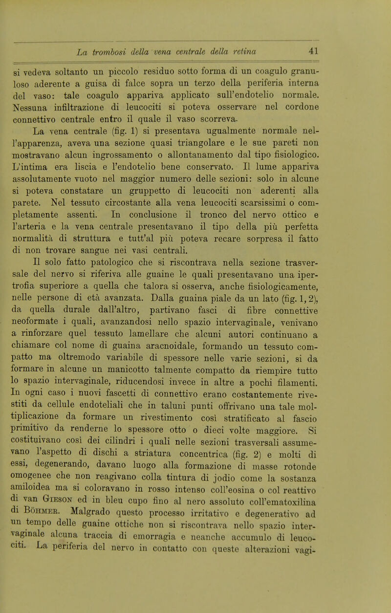 si vedeva soltanto un piccolo residuo sotto forma di un coagulo granu- loso aderente a guisa di falce sopra un terzo della periferia interna del vaso: tale coagulo appariva applicato sull'endotelio normale. Nessuna infiltrazione di leucociti si poteva osservare nel cordone connettivo centrale entro il quäle il vaso scorreva. La vena centrale (fig. 1) si presentava ugualmente normale nel- l'apparenza, aveva una sezione quasi triangolare e le sue pareti non mostravano alcun ingrossamento o allontanamento dal tipo fisiologico. L'intima era liscia e l'endotelio bene conservato. II lume appariva assolutamente vuoto nel maggior numero delle sezioni: solo in alcune si poteva constatare un gruppetto di leucociti non aderenti alla parete. Nel tessuto circostante alla vena leucociti scarsissimi o com- pletamente assenti. In conclusione il tronco del nervo ottico e l'arteria e la vena centrale presentavano il tipo della piii perfetta normalitä di struttura e tutt'al piü poteva recare sorpresa il fatto di non trovare sangue nei vasi centrali. II solo fatto patologico che si riscontrava nella sezione trasver- sale del nervo si riferiva alle guaine le quali presentavano una iper- trofia superiore a quella che talora si osserva, anche fisiologicamente, nelle persone di etä avanzata. Dalla guaina piale da un lato (fig. 1,2), da quella durale dall'altro, partivano fasci di fibre connettive neoformate i quali, avanzandosi nello spazio intervaginale, venivano a rinforzare quel tessuto lamellare che alcuni autori continuano a chiamare col nome di guaina aracnoidale, formando un tessuto com- patto ma oltremodo variabile di spessore nelle varie sezioni, si da formare in alcune un manicotto talmente compatto da riempire tutto lo spazio intervaginale, riducendosi invece in altre a pochi filamenti. In ogni caso i nuovi fascetti di connettivo erano costantemente rive- stiti da cellule endoteliali che in taluni punti offrivano una tale mol- tiplicazione da formare un rivestimento cosi stratificato al fascio primitivo da renderne lo spessore otto o dieci volte maggiore. Si costituivano cosi dei cilindri i quali nelle sezioni trasversali assume- vano l'aspetto di dischi a striatura concentrica (fig. 2) e molti di essi, degenerando, davano luogo alla formazione di masse rotonde omogenee che non reagivano colla tintura di jodio come la sostanza amüoidea ma si coloravano in rosso intenso coll'eosina o col reattivo di van Gieson ed in bleu cupo fino al nero assoluto coll'ematoxilina di Böhmer. Malgrado questo processo irritativo e degenerativo ad un tempo delle guaine ottiche non si riscontrava nello spazio inter- vaginale alcuna traccia di emorragia e neanche accumulo di leuco- citi. La periferia del nervo in contatto con queste alterazioni vagi-