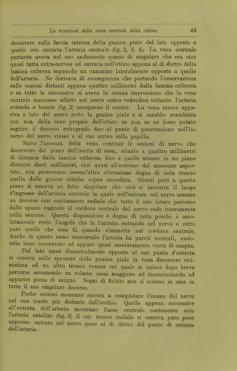 decorrere sulla faccia interna della guaiua piale dal lato oppoato a quello ove entrava l'arteria centrale (fig. 2, 3, 4). La vena centrale pertanto aveva nel suo andamento questo di singolare che era cioe quasi tutta extra-nervea ed entrava nell'ottico appena al di elietro della lamina cribrosa seguendo un cammino lateralmente opposto a quello dell'arteria. Ne derivava di conseguenza che portando l'osservazione sulle sezioni distanti appena quattro rnillimetri dalla lamina cribrosa e su tutte le successive si aveva la strana impressione che la vena centrale mancasse affatto nel nervo ottico vedendosi soltanto l'arteria rotonda e beante (fig. 2) occuparne il centro. La vena invece appa- riva a lato del nervo sotto la guaina piale e si sarebbe scambiata con una della vene proprie dell'ottico se non se ne fosse potuto seguire il decorso retrogrado fino al punto di penetrazione nell'in- terno del nervo stesso e al suo arrivo sulla papilla. Salvo l'assenza della vena centrale le sezioni di nervo che decorrono dal piano dell'uscita di essa, situato a quattro millimetri di distanza dalla lamina cribrosa, fino a quelle situate in un piano distante dieci millimetri, cioe quasi all'estremo del moncone aspor- tato, non presentano nessun'altra alterazione degna di nota tranne quella delle guaine ottiche sopra ricordata. Giunti perö a questo piano si osserva un fatto singolare che cioe si incontra il luogo d'ingresso dell'arteria centrale la quäle nell'entrare nel nervo assume un decorso cosi esattamente radiale che tutto il suo intero percorso dallo spazio vaginale al cordone centrale del nervo cade interamente nella sezione. Questa disposizione e degna di nota poiche e asso- lutamente retto l'angolo che fa l'arteria entrando nel nervo e retto pure quello che essa fa quando s'immette nel cordone centrale. Anche in questo ramo trasversale l'arteria ha pareti normali, endo- telio bene conservato ed appare quasi assolutamente vuota di sangue. Dal lato quasi diametralmente opposto al suo punto d'entrata si osserva nello spessore della guaina piale la vena decorrere vici- nissima ad un altro tronco venoso col quäle si unisce dopo breve percorso assumendo un volume assai maggiore ed incominciando ad apparire piena di sangue. Segni di fiebite non si notano in essa in tutto il suo singolare decorso. Poche sezioni mancano ancora a completare l'esame del nervo nel suo tratto piü distante dall'occhio. Quelle appena successive all'entrata dell'arteria mostrano l'asse centrale contenente solo l'arteria satellite (fig. 3) il cui tronco radiale si osserva pure poco appresso entrare nel nervo poco al di dietro del punto di entrata dellarteria.