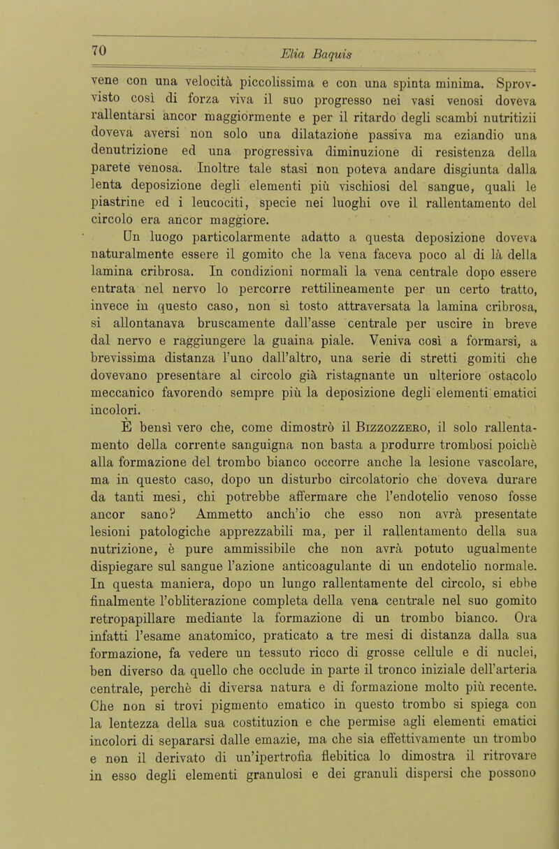 vene con una velocitä piccolissima e con una spinta minima. Sprov- visto cosi di forza viva il suo progresso nei vasi venosi doveva rallentarsi ancor maggiormente e per il ritardo degli scambi nutritizii doveva aversi non solo una dilataziorie passiva ma eziandio una denutrizione ed una progressiva diminuzione di resistenza della parete venosa. Inoltre tale stasi non poteva andare disgiunta dalla lenta deposizione degli elementi piü vischiosi del sangue, quali le piastrine ed i leucociti, specie nei luoghi ove il rallentamento del circolo era ancor maggiore. Un luogo particolarmente adatto a questa deposizione doveva naturalmente essere il gomito che la vena faceva poco al di lä della lamina cribrosa. In condizioni normali la vena centrale dopo essere entrata nei nervo lo percorre rettilineamente per un certo tratto, invece in questo caso, non si tosto attraversata la lamina cribrosa, si allontanava bruscamente dall'asse centrale per uscire in breve dal nervo e raggiungere la guaina piale. Veniva cosi a formarsi, a brevissima distanza Funo dall'altro, una serie di stretti gomiti che dovevano presentare al circolo giä ristagnante un ulteriore ostacolo meccanico favorendo sempre piü la deposizione degli elementi ematici incolori. E bensi vero che, come dimoströ il Bizzozzero, il solo rallenta- mento della corrente sanguigna non basta a produrre trombosi poicbe alla formazione del trombo bianco occorre an che la lesione vascolare, ma in questo caso, dopo un disturbo circolatorio che doveva durare da tanti mesi, cbi potrebbe affermare che l'endotelio venoso fosse ancor sano? Ammetto anch'io che esso non avrä presentate lesioni patologiche apprezzabili ma, per il rallentamento della sua nutrizione, e pure ammissibile che non avrä potuto ugualmente dispiegare sul sangue l'azione anticoagulante di un endotelio normale. In questa maniera, dopo un lungo rallentamente del circolo, si ebbe finalmente l'obliterazione completa della vena centrale nei suo gomito retropapillare mediante la formazione di un trombo bianco. Ora infatti l'esame anatomico, praticato a tre mesi di distanza dalla sua formazione, fa vedere un tessuto ricco di grosse cellule e di nuclei, ben diverso da quello che occlude in parte il tronco iniziale dell'arteria centrale, perche di diversa natura e di formazione molto piü recente. Che non si trovi pigmento ematico in questo trombo si spiega con la lentezza della sua costituzion e che permise agli elementi ematici incolori di separarsi dalle emazie, ma che sia effettivamente un trombo e non il derivato di un'ipertrofia flebitica lo dimostra il ritrovare in esso degli elementi granulosi e dei granuli dispersi che possono