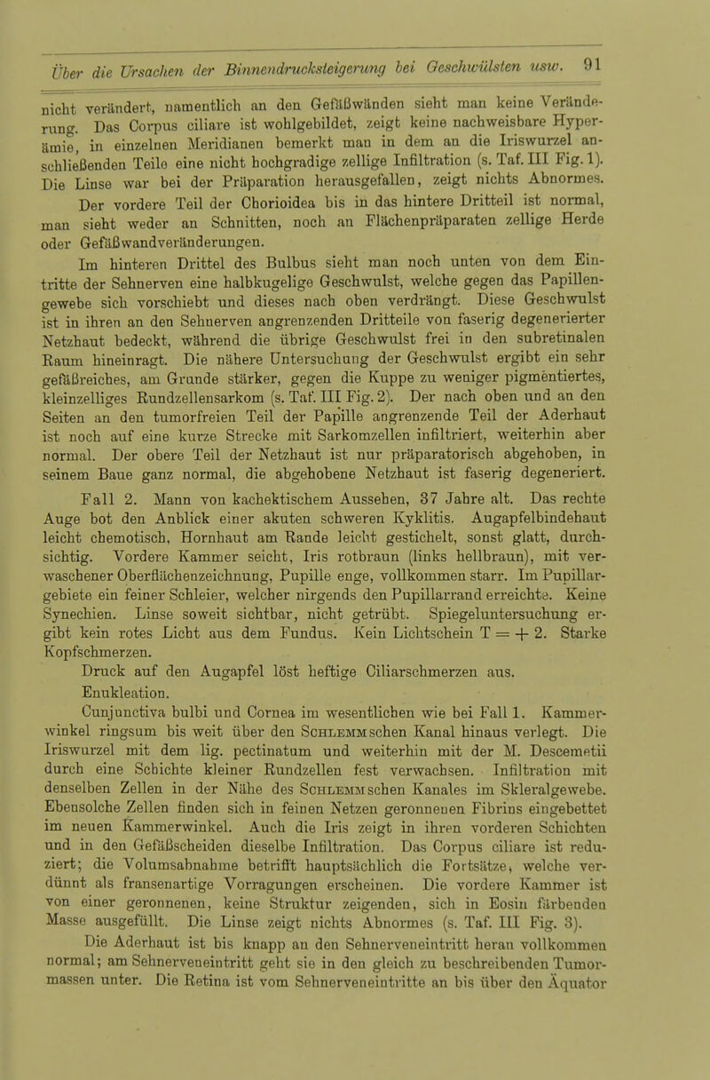 nicht verändert, namentlich an den Gefäßwänden sieht man keine Verände- rung. Das Corpus ciliare ist wohlgebildet, zeigt keine nachweisbare Hyper- ämie, in einzelnen Meridianen bemerkt man in dem an die Iriswurzel an- schließenden Teile eine nicht hochgradige zellige Infiltration (s. Taf. III Fig. 1). Die Linse war bei der Präparation herausgefallen, zeigt nichts Abnormes. Der vordere Teil der Chorioidea bis in das hintere Dritteil ist normal, man sieht weder an Schnitten, noch an Flächenpräparaten zellige Herde oder Gefäßwandveränderungen. Im hinteren Drittel des Bulbus sieht man noch unten von dem Ein- tritte der Sehnerven eine halbkugelige Geschwulst, welche gegen das Papillen- gewebe sich vorschiebt und dieses nach oben verdrängt. Diese Geschwulst ist in ihren an den Sehnerven angrenzenden Dritteile von faserig degenerierter Netzhaut bedeckt, während die übrige Geschwulst frei in den subretinalen Raum hineinragt. Die nähere Untersuchung der Geschwulst ergibt ein sehr gefäßreiches, am Grande stärker, gegen die Kuppe zu weniger pigmentiertes, kleinzelliges Rundzellensarkom (s. Taf. III Fig. 2). Der nach oben und an den Seiten an den tumorfreien Teil der Pap'ille angrenzende Teil der Aderhaut ist noch auf eine kurze Strecke mit Sarkomzellen infiltriert, weiterhin aber normal. Der obere Teil der Netzhaut ist nur präparatorisch abgehoben, in seinem Baue ganz normal, die abgehobene Netzhaut ist faserig degeneriert. Fall 2. Mann von kachektischem Aussehen, 37 Jahre alt. Das rechte Auge bot den Anblick einer akuten schweren Kyklitis. Augapfelbindehaut leicht chemotisch, Hornhaut am Rande leicht gestichelt, sonst glatt, durch- sichtig. Vordere Kammer seicht, Iris rotbraun (links hellbraun), mit ver- waschener Oberflüchenzeichnung, Pupille enge, vollkommen starr. Im Pupillar- gebiete ein feiner Schleier, welcher nirgends den Pupillarrand erreichte. Keine Synechien. Linse soweit sichtbar, nicht getrübt. Spiegeluntersuchung er- gibt kein rotes Licht aus dem Fundus. Kein Lichtschein T = + 2. Starke Kopfschmerzen. Druck auf den Augapfel löst heftige Ciliarschmerzen aus. Enukleation. Cunjunctiva bulbi und Cornea im wesentlichen wie bei Fall 1. Kammer- winkel ringsum bis weit über den Schlemm sehen Kanal hinaus verlegt. Die Iriswurzel mit dem lig. pectinatum und weiterhin mit der M. Descemetii durch eine Schichte kleiner Rundzellen fest verwachsen. Infiltration mit denselben Zellen in der Nähe des Schlemm sehen Kanales im Skleralgewebe. Ebensolche Zellen finden sich in feinen Netzen geronnenen Fibrins eingebettet im neuen Kammerwinkel. Auch die Iris zeigt in ihren vorderen Schichten und in den Gefäßscheiden dieselbe Infiltration. Das Corpus ciliare ist redu- ziert; die Volumsabnahme betrifft hauptsächlich die Fortsätzet welche ver- dünnt als fransenartige Vorragungen erscheinen. Die vordere Kammer ist von einer geronnenen, keine Struktur zeigenden, sich in Eosin färbenden Masse ausgefüllt. Die Linse zeigt nichts Abnormes (s. Taf. III Fig. 3). Die Aderhaut ist bis knapp an den Sehnerven eintritt heran vollkommen normal; am Sehnerveneintritt geht sie in den gleich zu beschreibenden Tumor- massen unter. Die Retina ist vom Sehnerveneintritte an bis über den Äquator