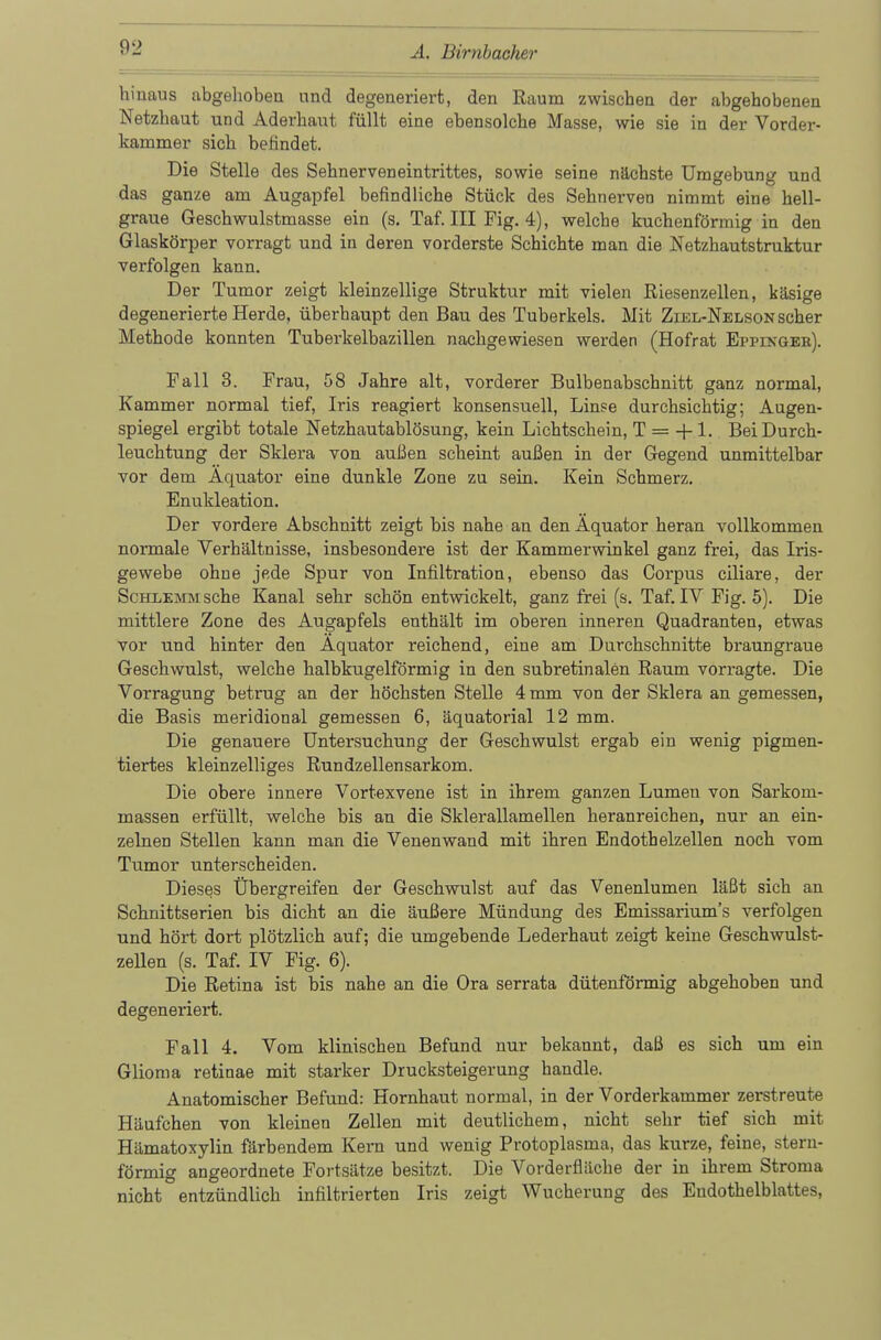 hinaus abgehoben und degeneriert, den Raum zwischen der abgehobenen Netzhaut und Aderhant füllt eine ebensolche Masse, wie sie in der Vorder- kammer sich befindet. Die Stelle des Sehnerven ein trittes, sowie seine nächste Umgebung und das ganze am Augapfel befindliche Stück des Sehnerven nimmt eine hell- graue Geschwulstmasse ein (s. Taf. III Fig. 4), welche kuchenförmig in den Glaskörper vorragt und in deren vorderste Schichte man die Netzhautstruktur verfolgen kann. Der Tumor zeigt kleinzellige Struktur mit vielen Riesenzellen, käsige degenerierte Herde, überhaupt den Bau des Tuberkels. Mit Ziel-Nelson scher Methode konnten Tuberkelbazillen nachgewiesen werden (Hofrat Epppnger). Fall 3. Frau, 58 Jahre alt, vorderer Bulbenabschnitt ganz normal, Kammer normal tief, Iris reagiert konsensuell, Linse durchsichtig; Augen- spiegel ergibt totale Netzhautablösung, kein Lichtschein, T = + 1. Bei Durch- leuchtung der Sklera von außen scheint außen in der Gegend unmittelbar vor dem Äquator eine dunkle Zone zu sein. Kein Schmerz. Enukleation. Der vordere Abschnitt zeigt bis nahe an den Äquator heran vollkommen normale Verhältnisse, insbesondere ist der Kammerwinkel ganz frei, das Iris- gewebe ohne jede Spur von Infiltration, ebenso das Corpus ciliare, der Schlemm sehe Kanal sehr schön entwickelt, ganz frei (s. Taf. IV Fig. 5). Die mittlere Zone des Augapfels enthält im oberen inneren Quadranten, etwas vor und hinter den Äquator reichend, eine am Durchschnitte braungraue Geschwulst, welche halbkugelförmig in den subretinalen Raum vorragte. Die Vorragung betrug an der höchsten Stelle 4 mm von der Sklera an gemessen, die Basis meridional gemessen 6, äquatorial 12 mm. Die genauere Untersuchung der Geschwulst ergab ein wenig pigmen- tiertes kleinzelliges Rundzellensarkom. Die obere innere Vortexvene ist in ihrem ganzen Lumen von Sarkom- massen erfüllt, welche bis an die Sklerallamellen heranreichen, nur an ein- zelnen Stellen kann man die Venenwand mit ihren Endoth elzeilen noch vom Tumor unterscheiden. Dieses Übergreifen der Geschwulst auf das Venenlumen läßt sich an Schnittserien bis dicht an die äußere Mündung des Emissarium's verfolgen und hört dort plötzlich auf; die umgebende Lederhaut zeigt keine Geschwulst- zellen (s. Taf. IV Fig. 6). Die Retina ist bis nahe an die Ora serrata dütenförmig abgehoben und degeneriert. Fall 4. Vom klinischen Befund nur bekannt, daß es sich um ein Glioma retinae mit starker Drucksteigerung handle. Anatomischer Befund: Hornhaut normal, in der Vorderkammer zerstreute Häufchen von kleinen Zellen mit deutlichem, nicht sehr tief sich mit Hämatoxylin färbendem Kern und wenig Protoplasma, das kurze, feine, stern- förmig angeordnete Fortsätze besitzt. Die Vorderfläche der in ihrem Stroma nicht entzündlich infiltrierten Iris zeigt Wucherung des Endothelblattes,