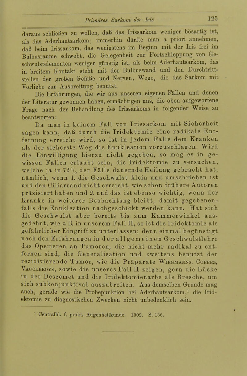 daraus schließen zu wollen, daß das Irissarkom weniger bösartig ist, als das Aderhautsarkom; immerhin dürfte man a priori annehmen, daß heim Irissarkom, das wenigstens im Beginn mit der Iris frei im Bulbusraume schwebt, die Gelegenheit zur Fortschleppung von Ge- schwulstelementen weniger günstig ist, als beim Aderhautsarkom, das in breitem Kontakt steht mit der Bulbuswand und den Durchtritt- stellen der großen Gefäße und Nerven, Wege, die das Sarkom mit Vorliebe zur Ausbreitung benutzt. Die Erfahrungen, die wir aus unseren eigenen Fällen und denen der Literatur gewonnen haben, ermächtigen uns, die oben aufgeworfene Frage nach der Behandlung des Irissarkoms in folgender Weise zu beantworten: Da man in keinem Fall von Irissarkom mit Sicherheit sagen kann, daß durch die Iridektomie eine radikale Ent- fernung erreicht wird, so ist in jedem Falle dem Kranken als der sicherste Weg die Enukleation vorzuschlagen. Wird die Einwilligung hierzu nicht gegeben, so mag es in ge- wissen Fällen erlaubt sein, die Iridektomie zu versuchen, welche ja in 72°/0 der Fälle dauernde Heilung gebracht hat; nämlich, wenn 1. die Geschwulst klein und umschrieben ist und den Ciliarrand nicht erreicht, wie schon frühere Autoren präzisiert haben und 2. und das ist ebenso wichtig, wenn der Kranke in weiterer Beobachtung bleibt, damit gegebenen- falls die Enukleation nachgeschickt werden kann. Hat sich die Geschwulst aber bereits bis zum Kammerwinkel aus- gedehnt, wie z.B. in unserem Fall II, so ist die Iridektomie als gefährlicher Eingriff zu unterlassen; denn einmal begünstigt nach den Erfahrungen in der allgemeinen Geschwulstlehre das Operieren an Tumoren, die nicht mehr radikal zu ent- fernen sind, die Generalisation und zweitens benutzt der rezidivierende Tumor, wie die Präparate Wiegmanns, Coppez, Vaucleeots, sowie die unseres Fall II zeigen, gern die Lücke in der Descemet und die Iridektomienarbe als Bresche, um sich subkonjunktival auszubreiten. Aus demselben Grunde mag auch, gerade wie die Probepunktion bei Aderhautsarkom,1 die Irid- ektomie zu diagnostischen Zwecken nicht unbedenklich sein. 1 Centralbl. f. prakt. Augenheilkunde. 1902. S. 136.