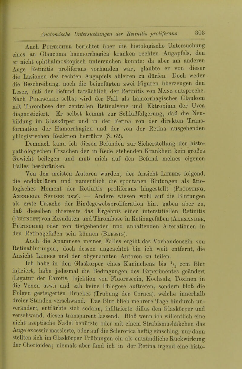 Auch Purtscher berichtet über die histologische Untersuchung eines an Glaucoina haemorrhagica kranken rechten Augapfels, den er nicht ophthalmoskopisch untersuchen konnte; da aber am anderen Auge Retinitis proliferans vorhanden war, glaubte er von dieser die Läsionen des rechten Augapfels ableiten zu dürfen. Doch weder die Beschreibung, noch die beigefügten zwei Figuren überzeugen den Leser, daß der Befund tatsächlich der Retinitis von Manz entspreche. Nach Purtscher selbst wird der Fall als hämorrhagisches Glaukom mit Thrombose der zentralen Retinalvene und Ektropium der Uvea diagnostiziert. Er selbst kommt zur Schlußfolgerung, daß die Neu- bildung im Glaskörper und in der Retina von der direkten Trans- formation der Hämorrhagien und der von der Retina ausgehenden phlogistischen Reaktion herrühre (S. 62). Demnach kann ich diesen Befunden zur Sicherstellung der histo- pathologischen Ursachen der in Rede stehenden Krankheit kein großes Gewicht beilegen und muß mich auf den Befund meines eigenen Falles beschränken. Von den meisten Autoren wurden, der Ansicht Lebers folgend, die endokulären und namentlich die spontanen Blutungen als ätio- logisches Moment der Retinitis proliferans hingestellt (Pröbsting, Axeneeld, Speiser usw). — Andere wiesen wohl auf die Blutungen als erste Ursache der Bindegewebsproliferation hin, gaben aber zu, daß dieselben ihrerseits das Ergebnis einer interstitiellen Retinitis (Perinoee) von Exsudaten und Thrombose in Retinagefäßen (Alexander, Purtscher) oder von tiefgehenden und anhaltenden Alterationen in den Retinagefäßen sein können (Blessig). Auch die Anamnese meines Falles ergibt das Vorbandensein von Retinablutungen, doch dessen ungeachtet bin ich weit entfernt, die Ansicht Lebers und der obgenannten Autoren zu teilen. Ich habe in den Glaskörper eines Kaninchens bis 1/2 ccm Blut injiziert, habe jedesmal die Bedingungen des Experimentes geändert (Ligatur der Carotis, Injektion von Fluorescein, Kochsalz, Toxinen in die Venen usw.) und sah keine Phlogose auftreten, sondern bloß die Folgen gesteigerten Druckes (Trübung der Cornea), welche innerhalb dreier Stunden verschwand. Das Blut blieb mehrere Tage hindurch un- verändert, entfärbte sich sodann, infiltrierte diffus den Glaskörper und verschwand, diesen transparent lassend. Bloß wenn ich willentlich eine nicht aseptische Nadel benützte oder mit einem Strabismusbäkchen das Auge excessiv massierte, oder auf die Sclerotica heftig einschlug, nur dann stellten sich im Glaskörper Trübungen ein als entzündliche Rückwirkung der Chorioidea; niemals aber fand ich in der Retina irgend eine histo-