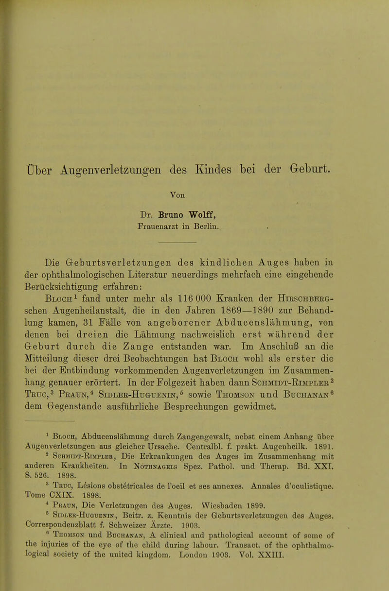 Über Augenverletzungen des Kindes bei der Geburt. Von Dr. Bruno Wolff, Frauenarzt in Berlin. Die Geburtsverletzungen des kindlichen Auges haben in der ophthalinologischen Literatur neuerdings mehrfach eine eingehende Berücksichtigung erfahren: Bloch 1 fand unter mehr als 116 000 Kranken der Hirschberg- schen Augenheilanstalt, die in den Jahren 1869—1890 zur Behand- lung kamen, 31 Fälle von angeborener Abducenslähmung, von denen bei dreien die Lähmung nachweislich erst während der Geburt durch die Zange entstanden war. Im Anschluß an die Mitteilung dieser drei Beobachtungen hat Bloch wohl als erster die bei der Entbindung vorkommenden Augenverletzungen im Zusammen- hang genauer erörtert. In der Folgezeit haben dann Schmidt-Kimpler 2 Truc,3 Praun,4 Sidler-Huguenln, 5 sowie Thomson und Buchanan6 dem Gegenstande ausführliche Besprechungen gewidmet. 1 Bloch, Abducenslähmung durch Zangengewalt, nebst einem Anhang über Augenverletzungen aus gleicher Ursache. Centralbl. f. prakt. Augenheilk. 1891. 4 Schmidt-Kimpler, Die Erkrankungen des Auges im Zusammenhang mit anderen Krankheiten. In Nothnagels Spez. Pathol. und Therap. Bd. XXI. S. 526. 1898. 8 Truo, Lesions obstetricales de l'oeil et ses annexes. Annales d'oeulistique. Tome CXIX. 1898. 4 Praun, Die Verletzungen des Auges. Wiesbaden 1899. 6 Sidler-Hugüenin, Beitr. z. Kenntnis der Geburtsverletzungen des Auges. Correapondenzblatt f. Schweizer Ärzte. 1903. 6 Thomson und Buchanan, A clinical and pathological aecount of some of the injuries of the eye of the child during labour. Transact. of the ophtbalmo- logical society of the united kingdom. London 1903. Vol. XXIII.