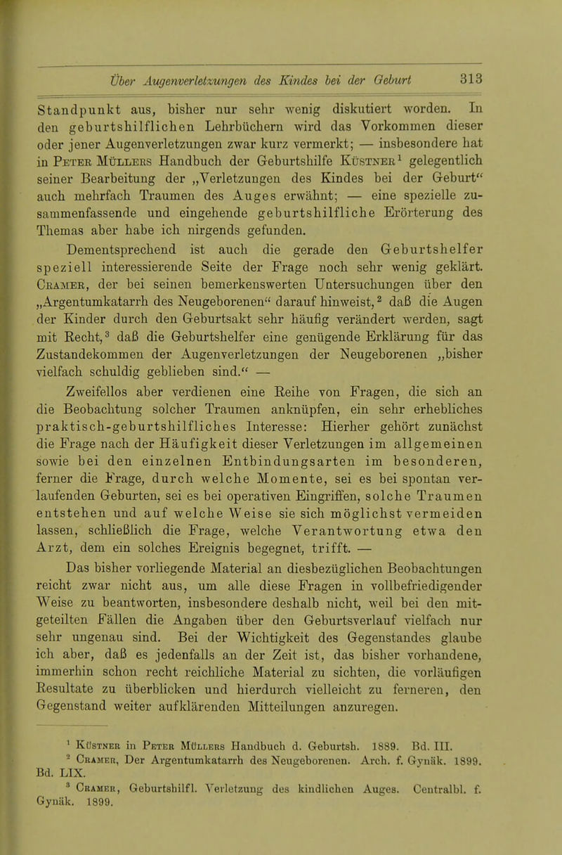 Standpunkt aus, bisher nur sehr wenig diskutiert worden. In den geburtshilflichen Lehrbüchern wird das Vorkommen dieser oder jener Augenverletzungen zwar kurz vermerkt; — insbesondere hat in Peter Müllers Handbuch der Geburtshilfe Küstner 1 gelegentlich seiner Bearbeitung der „Verletzungen des Kindes bei der Geburt auch mehrfach Traumen des Auges erwähnt; — eine spezielle zu- sammenfassende und eingehende geburtshilfliche Erörterung des Themas aber habe ich nirgends gefunden. Dementsprechend ist auch die gerade den Geburtshelfer speziell interessierende Seite der Frage noch sehr wenig geklärt. Cramer, der bei seinen bemerkenswerten Untersuchungen über den „Argentumkatarrh des Neugeborenen darauf hinweist,2 daß die Augen der Kinder durch den Geburtsakt sehr häufig verändert werden, sagt mit Recht,3 daß die Geburtshelfer eine genügende Erklärung für das Zustandekommen der Augenverletzungen der Neugeborenen „bisher vielfach schuldig geblieben sind. — Zweifellos aber verdienen eine Reihe von Fragen, die sich an die Beobachtung solcher Traumen anknüpfen, ein sehr erhebliches praktisch-geburtshilfliches Interesse: Hierher gehört zunächst die Frage nach der Häufigkeit dieser Verletzungen im allgemeinen sowie bei den einzelnen Entbindungsarten im besonderen, ferner die Frage, durch welche Momente, sei es bei spontan ver- laufenden Geburten, sei es bei operativen Eingriffen, solche Traumen entstehen und auf welche Weise sie sich möglichst vermeiden lassen, schließlich die Frage, welche Verantwortung etwa den Arzt, dem ein solches Ereignis begegnet, trifft. — Das bisher vorliegende Material an diesbezüglichen Beobachtungen reicht zwar nicht aus, um alle diese Fragen in vollbefriedigender Weise zu beantworten, insbesondere deshalb nicht, weil bei den mit- geteilten Fällen die Angaben über den Geburtsverlauf vielfach nur sehr ungenau sind. Bei der Wichtigkeit des Gegenstandes glaube ich aber, daß es jedenfalls an der Zeit ist, das bisher vorhandene, immerhin schon recht reichliche Material zu sichten, die vorläufigen Resultate zu überblicken und hierdurch vielleicht zu ferneren, den Gegenstand weiter aufklärenden Mitteilungen anzuregen. 1 Kü8tner in Peter Müllers Handbuch d. Geburten. 1889. Bd. III. 2 Cramer, Der Argentumkatarrh des Neugeborenen. Arch. f. Gynäk. 1899. Bd. LIX. 8 Cramer, Geburtsbilfl. Verletzung des kindlichen Auges. Centralbl. f. Gyuäk. 1899.