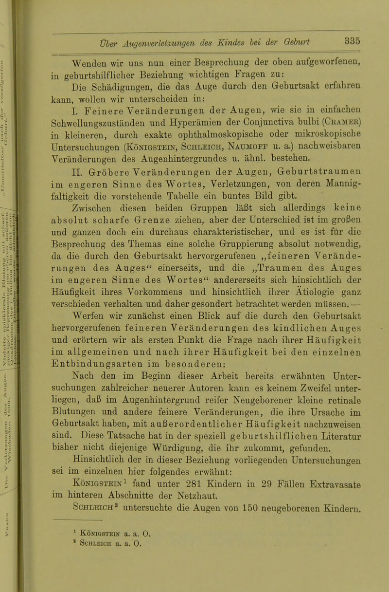 Wenden wir uns nun einer Besprechung der oben aufgeworfenen, in geburtshilflicher Beziehung wichtigen Fragen zu: Die Schädigungen, die das Auge durch den Geburtsakt erfahren kann, wollen wir unterscheiden in: I. Feinere Veränderungen der Augen, wie sie in einfachen Schwellungszuständen und Hyperämien der Conjunctiva bulbi (Cbameb) in kleineren, durch exakte ophthalmoskopische oder mikroskopische Untersuchungen (Königstein, Schleich, Naumofe u. a.) nachweisbaren Veränderungen des Augenhintergrundes u. ähnl. bestehen. IL Gröbere Veränderungen der Augen, Geburtstraumen im engeren Sinne des Wortes, Verletzungen, von deren Mannig- faltigkeit die vorstehende Tabelle ein buntes Bild gibt. Zwischen diesen beiden Gruppen läßt sich allerdings keine absolut scharfe Grenze ziehen, aber der Unterschied ist im großen und ganzen doch ein durchaus charakteristischer, und es ist für die Besprechung des Themas eine solche Gruppierung absolut notwendig, da die durch den Geburtsakt hervorgerufenen „feineren Verände- rungen des Auges einerseits, und die „Traumen des Auges im engeren Sinne des Wortes andererseits sich hinsichtlich der Häufigkeit ihres Vorkommens und hinsichtlich ihrer Ätiologie ganz verschieden verhalten und daher gesondert betrachtet werden müssen. — Werfen wir zunächst einen Blick auf die durch den Geburtsakt hervorgerufenen feineren Veränderungen des kindlichen Auges und erörtern wir als ersten Punkt die Frage nach ihrer Häufigkeit im allgemeinen und nach ihrer Häufigkeit bei den einzelnen Entbindungsarten im besonderen: Nach den im Beginn dieser Arbeit bereits erwähnten Unter- suchungen zahlreicher neuerer Autoren kann es keinem Zweifel unter- liegen, daß im Augenhintergrund reifer Neugeborener kleine retinale Blutungen und andere feinere Veränderungen, die ihre Ursache im Geburtsakt haben, mit außerordentlicher Häufigkeit nachzuweisen sind. Diese Tatsache hat in der speziell geburtshilflichen Literatur bisher nicht diejenige Würdigung, die ihr zukommt, gefunden. Hinsichtlich der in dieser Beziehung vorliegenden Untersuchungen sei im einzelnen hier folgendes erwähnt: Königstein1 fand unter 281 Kindern in 29 Fällen Extravasate im hinteren Abschnitte der Netzhaut. Schleich2 untersuchte die Augen von 150 neugeborenen Kindern. 1 Köniqstein a. a. 0. * Schleich a. a. 0.