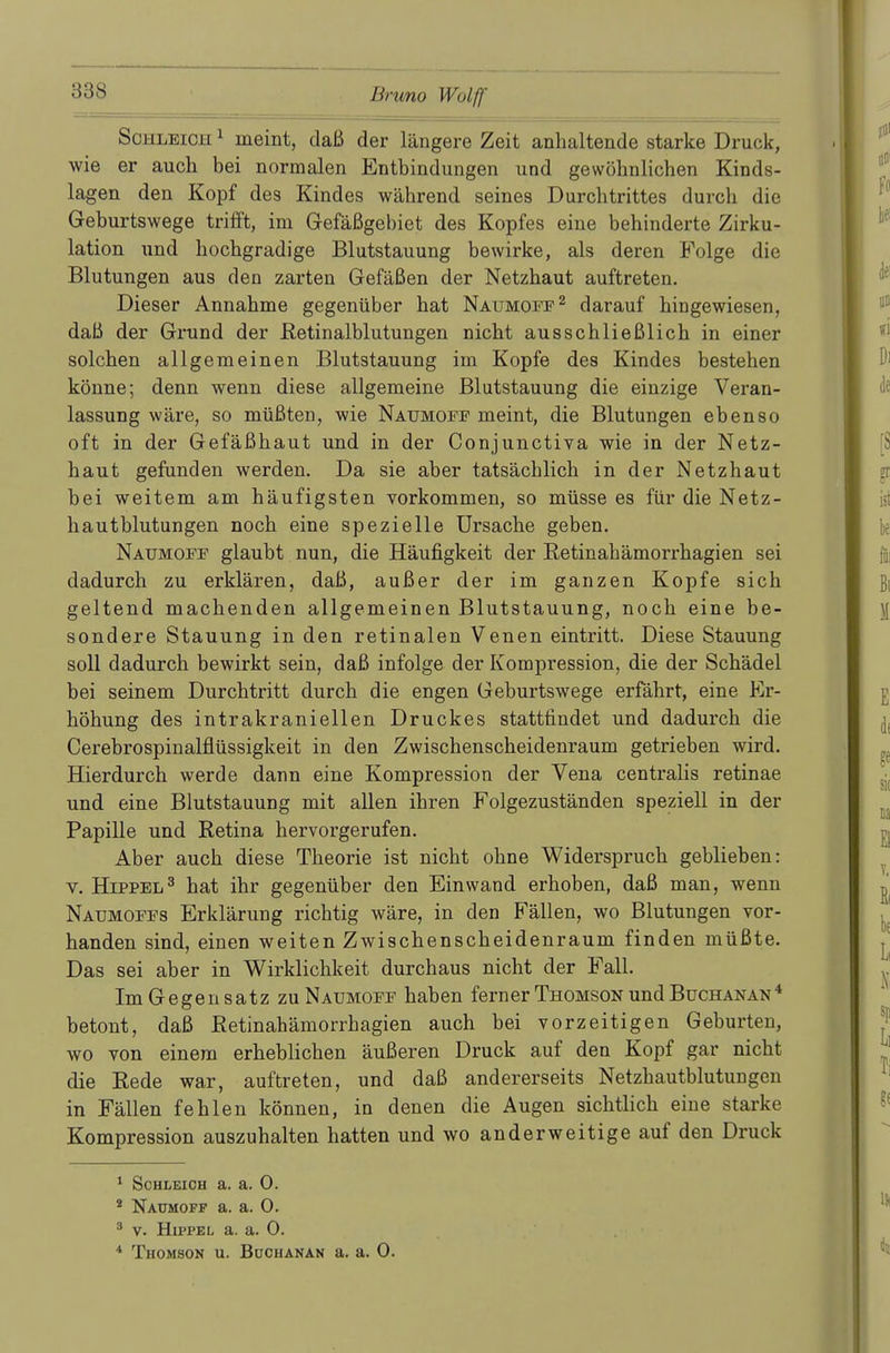 Schleich 1 meint, daß der längere Zeit anhaltende starke Druck, wie er auch bei normalen Entbindungen und gewöhnlichen Kinds- lagen den Kopf des Kindes während seines Durchtrittes durch die Geburtswege trifft, im Gefäßgebiet des Kopfes eine behinderte Zirku- lation und hochgradige Blutstauung bewirke, als deren Folge die Blutungen aus den zarten Gefäßen der Netzhaut auftreten. Dieser Annahme gegenüber hat Naumoff2 darauf hingewiesen, daß der Grund der Retinalblutungen nicht ausschließlich in einer solchen allgemeinen Blutstauung im Kopfe des Kindes bestehen könne; denn wenn diese allgemeine Blutstauung die einzige Veran- lassung wäre, so müßten, wie Naumoff meint, die Blutungen ebenso oft in der Gefäßhaut und in der Conjunctiva wie in der Netz- haut gefunden werden. Da sie aber tatsächlich in der Netzhaut bei weitem am häufigsten vorkommen, so müsse es für die Netz- hautblutungen noch eine spezielle Ursache geben. Naumoff glaubt nun, die Häufigkeit der Retinahämorrhagien sei dadurch zu erklären, daß, außer der im ganzen Kopfe sich geltend machenden allgemeinen Blutstauung, noch eine be- sondere Stauung in den retinalen Venen eintritt. Diese Stauung soll dadurch bewirkt sein, daß infolge der Kompression, die der Schädel bei seinem Durchtritt durch die engen Geburtswege erfährt, eine Er- höhung des intrakraniellen Druckes stattfindet und dadurch die Cerebrospinalflüssigkeit in den Zwischenscheidenraum getrieben wird. Hierdurch werde dann eine Kompression der Vena centralis retinae und eine Blutstauung mit allen ihren Folgezuständen speziell in der Papille und Retina hervorgerufen. Aber auch diese Theorie ist nicht ohne Widerspruch geblieben: v. Hippel3 hat ihr gegenüber den Einwand erhoben, daß man, wenn Naumoffs Erklärung richtig wäre, in den Fallen, wo Blutungen vor- handen sind, einen weiten Zwischenscheidenraum finden müßte. Das sei aber in Wirklichkeit durchaus nicht der Fall. Im Gegensatz zu Naumoff haben fern er Thomson und Buchanan 4 betont, daß Retinahämorrhagien auch bei vorzeitigen Geburten, wo von einem erheblichen äußeren Druck auf den Kopf gar nicht die Rede war, auftreten, und daß andererseits Netzhautblutungen in Fällen fehlen können, in denen die Augen sichtlich eine starke Kompression auszuhalten hatten und wo anderweitige auf den Druck 1 Schleich a. a. 0. * Naumoff a. a. 0. 3 v. Hippel a. a. 0. 4 Thomson u. Buchanan a. a. 0.
