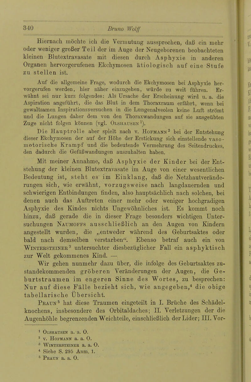 Hiernach möchte ich die Vermutung aussprechen, daß ein mehr oder weniger großer Teil der im Auge der Neugeborenen beobachteten kleinen Blutextravasate mit diesen durch Asphyxie in anderen Organen hervorgerufenen Ekchymosen ätiologisch auf eine Stufe zu stellen ist. Auf die allgemeine Frage, wodurch die Ekchymosen bei Asphyxie her- vorgerufen werden, hier näher einzugehen, würde zu weit führen. Er- wähnt sei nur kurz folgendes: Als Ursache der Erscheinung wird u. a. die Aspiration angeführt, die das Blut in dem Thoraxraum erfährt, wenn bei gewaltsamen Inspirationsversuchen in die Lungenalveolen keine Luft strömt und die Lungen daher dem von den Thoraxwandungen auf sie ausgeübten Zuge nicht folgen können (vgl. Olshausen1). Die Hauptrolle aber spielt nach v. Hopmann2 bei der Entstehung dieser Ekchymosen der auf der Höhe der Erstickung sich einstellende vaso- motorische Krampf und die bedeutende Vermehrung des Seitendruckes, den dadurch die Gefäßwandungen auszuhalten haben. Mit meiner Annahme, daß Asphyxie der Kinder bei der Ent- stehung der kleinen Blutextravasate im Auge von einer wesentlichen Bedeutung ist, steht es im Einklang, daß die Netzhautverände- rungen sich, wie erwähnt, vorzugsweise nach langdauernden und schwierigen Entbindungen finden, also hauptsächlich nach solchen, bei denen auch das Auftreten einer mehr oder weniger hochgradigen Asphyxie des Kindes nichts Ungewöhnliches ist. Es kommt noch hinzu, daß gerade die in dieser Frage besonders wichtigen Unter- suchungen Naumoffs ausschließlich an den Augen von Kindern angestellt wurden, die „entweder während des Geburtsaktes oder bald nach demselben verstarben. Ebenso betraf auch ein von Wintersteiner3 untersuchter diesbezüglicher Fall ein asphyktisch zur Welt gekommenes Kind. —. Wir gehen nunmehr dazu über, die infolge des Geburtsaktes zu- standekommenden gröberen Veränderungen der Augen, die Ge- burtstraumen im engeren Sinne des Wortes, zu besprechen: Nur auf diese Fälle bezieht sich, wie angegeben,4 die obige tabellarische Ubersicht. Praun5 hat diese Traumen eingeteilt in I. Brüche des Schädel- knochens, insbesondere des Orbitaldaches; II. Verletzungen der die Augenhöhle begrenzenden Weichteile, einschließlich der Lider; III. Vor- 1 Olshausen a. a. 0. 2 v. Hofmann a. a. 0. 3 Wintersteiner a. a. 0. 4 Siehe S. 295 Anm. 1.