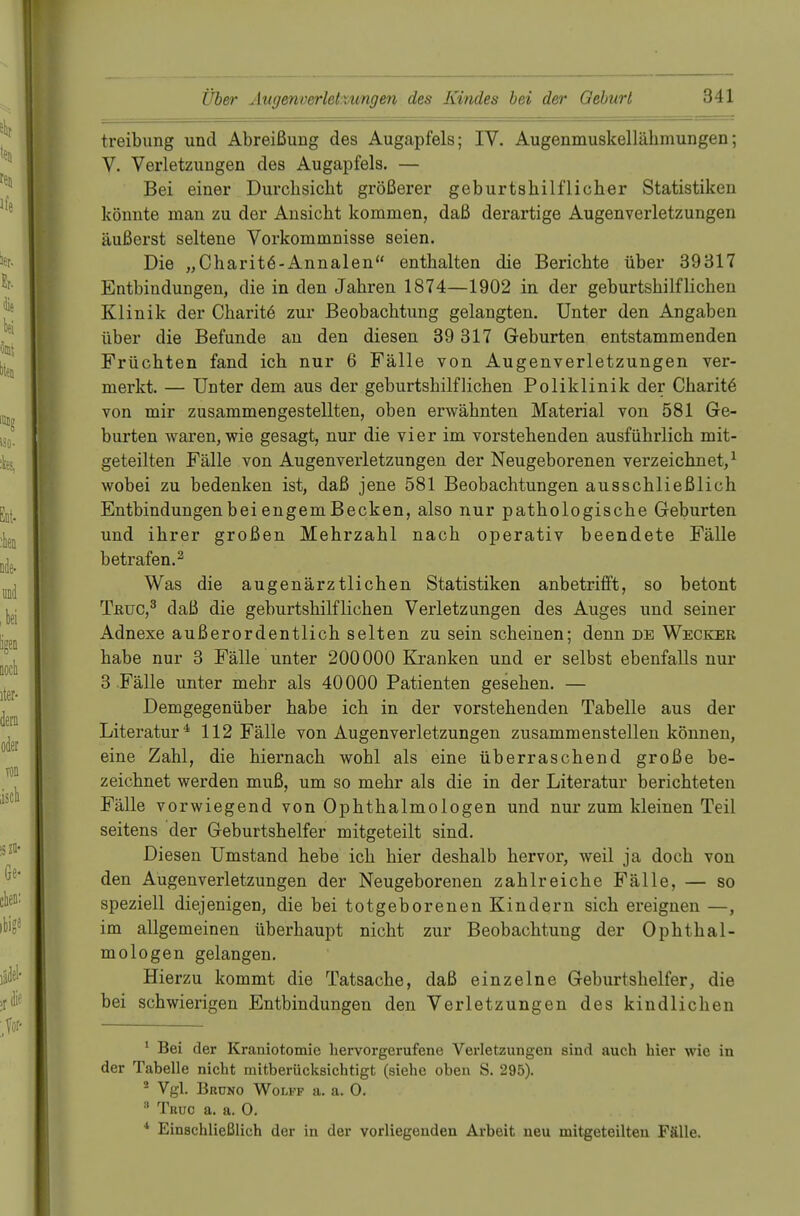 treibung und Abreißung des Augapfels; IV. Augenmuskelläbmungen; V. Verletzungen des Augapfels. — Bei einer Durcbsicbt größerer geburtshilflicher Statistiken könnte man zu der Ansicht kommen, daß derartige Augenverletzungen äußerst seltene Vorkommnisse seien. Die „Charit^-Annalen enthalten die Berichte über 39317 Entbindungen, die in den Jahren 1874—1902 in der geburtshilflichen Klinik der Charite zur Beobachtung gelangten. Unter den Angaben über die Befunde an den diesen 39 317 Geburten entstammenden Früchten fand ich nur 6 Fälle von Augenverletzungen ver- merkt. — Unter dem aus der geburtshilflichen Poliklinik der Charite von mir zusammengestellten, oben erwähnten Material von 581 Ge- burten waren, wie gesagt, nur die vier im vorstehenden ausführlich mit- geteilten Fälle von Augenverletzungen der Neugeborenen verzeichnet,1 wobei zu bedenken ist, daß jene 581 Beobachtungen ausschließlich Entbindungen bei engem Becken, also nur pathologische Geburten und ihrer großen Mehrzahl nach operativ beendete Fälle betrafen.2 Was die augenärztlichen Statistiken anbetrifft, so betont Tßuc,3 daß die geburtshilflichen Verletzungen des Auges und seiner Adnexe außerordentlich selten zu sein scheinen; denn de Wecker habe nur 3 Fälle unter 200000 Kranken und er selbst ebenfalls nur 3 Fälle unter mehr als 40 000 Patienten gesehen. — Demgegenüber habe ich in der vorstehenden Tabelle aus der Literatur4 112 Fälle von Augenverletzungen zusammenstellen können, eine Zahl, die hiernach wohl als eine überraschend große be- zeichnet werden muß, um so mehr als die in der Literatur berichteten Fälle vorwiegend von Ophthalmologen und nur zum kleinen Teil seitens der Geburtshelfer mitgeteilt sind. Diesen Umstand hebe ich hier deshalb hervor, weil ja doch von den Augenverletzungen der Neugeborenen zahlreiche Fälle, — so speziell diejenigen, die bei totgeborenen Kindern sich ereignen —, im allgemeinen überhaupt nicht zur Beobachtung der Ophthal- mologen gelangen. Hierzu kommt die Tatsache, daß einzelne Geburtshelfer, die bei schwierigen Entbindungen den Verletzungen des kindlichen 1 Bei der Kraniotomie hervorgerufene Verletzungen sind auch hier wie in der Tabelle nicht mitberücksichtigt (siehe oben S. 295). 2 Vgl. Bruno Wolff a. a. O. 8 Tbuc a. a. 0. 4 Einschließlich der in der vorliegenden Arbeit neu mitgeteilten Fälle.