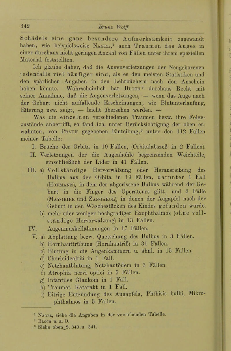 Schädels eine ganz besondere Aufmerksamkeit zugewandt haben, wie beispielsweise Nagel,1 auch Traumen des Auges in einer durchaus nicht geringen Anzahl von Fällen unter ihrem speziellen Material feststellten. Ich glaube daher, daß die Augenverletzungen der Neugeborenen jedenfalls viel häufiger sind, als es den meisten Statistiken und den spärlichen Angaben in den Lehrbüchern nach den Anschein haben könnte. Wahrscheinlich hat Bloch2 durchaus Recht mit seiner Annahme, daß die Augenverletzungen, — wenn das Auge nach der Geburt nicht auffallende Erscheinungen, wie Blutunterlaufung, Eiterung usw. zeigt, — leicht übersehen werden. — Was die einzelnen verschiedenen Traumen bezw. ihre Folge- zustände anbetrifft, so fand ich, unter Berücksichtigung der oben er- wähnten, von Peaun gegebenen Einteilung,3 unter den 112 Fällen meiner Tabelle: I. Brüche der Orbita in 19 Fällen, (Orbitalabszeß in 2 Fällen). II. Verletzungen der die Augenhöhle begrenzenden Weichteile, einschließlich der Lider in 41 Fällen. III. a) Vollständige Hervorwälzung oder Herausreißung des Bulbus aus der Orbita in 19 Fällen, darunter 1 Fall (Hofmann), in dem der abgerissene Bulbus während der Ge- burt in die Finger des Operateurs glitt, und 2 Fälle (Maygeiee und Zangaeol), in denen der Augapfel nach der Geburt in den Wäschestücken des Kindes gefunden wurde, b) mehr oder weniger hochgradiger Exophthalmos (ohne voll- ständige Hervorwälzung) in 13 Fällen. IV. Augenmuskellähmungen in 17 Fällen. V. a) Abplattung bezw. Quetschung des Bulbus in 3 Fällen. b) Hornhauttrübung (Hornhautriß) in 31 Fällen. c) Blutung in die Augenkammern u. ähnl. in 15 Fällen. d) Chorioidealriß in 1 Fall. e) Netzhautblutung, Netzhautödem in 3 Fällen. f) Atrophia nervi optici in 5 Fällen. g) Infantiles Glaukom in 1 Fall. h) Traumat. Katarakt in 1 Fall. i) Eitrige Entzündung des Augapfels, Phthisis bulbi, Mikro- phthalmos in 5 Fällen. 1 Nagel, siehe die Angaben in der vorstehenden Tabelle. 2 Bloch a. a. 0. 3 Siehe oben.S. 340 u. 341.