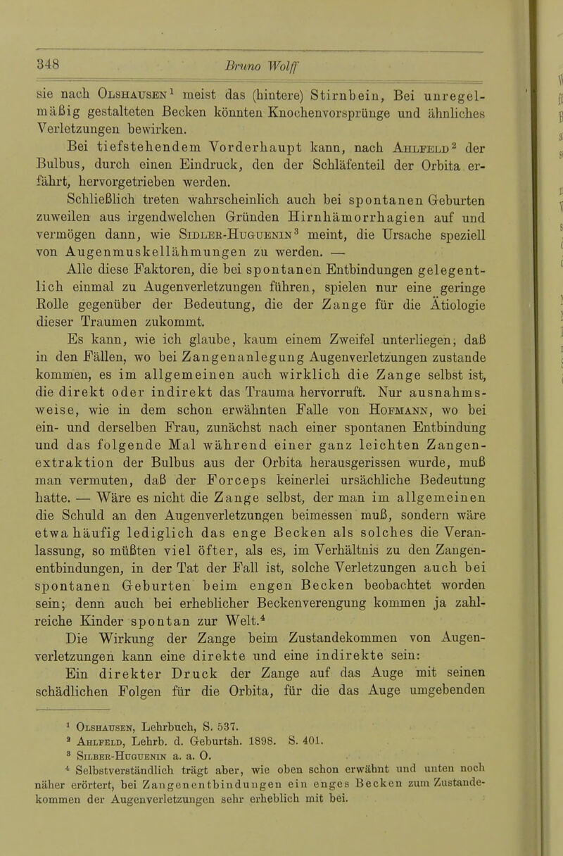 sie nach Olshausen1 ineist das (hintere) Stirnbein, Bei unregel- mäßig gestalteten Becken könnten Knochenvorsprünge und ähnliches Verletzungen bewirken. Bei tiefstehendem Vorderhaupt kann, nach Ahlfeld2 der Bulbus, durch einen Eindruck, den der Schläfenteil der Orbita er- fährt, her vorgetrieben werden. Schließlich treten wahrscheinlich auch bei spontanen Geburten zuweilen aus irgendwelchen Gründen Hirnhämorrhagien auf und vermögen dann, wie Sidler-Huguenin 3 meint, die Ursache speziell von Augenmuskellähmungen zu werden. — Alle diese Faktoren, die bei spontanen Entbindungen gelegent- lich einmal zu Augenverletzungen führen, spielen nur eine geringe Eolle gegenüber der Bedeutung, die der Zange für die Ätiologie dieser Traumen zukommt. Es kann, wie ich glaube, kaum einem Zweifel unterliegen, daß in den Fällen, wo bei Zangenanlegung Augenverletzungen zustande kommen, es im allgemeinen auch wirklich die Zange selbst ist, die direkt oder indirekt das Trauma hervorruft. Nur ausnahms- weise, wie in dem schon erwähnten Falle von Hofmann, wo bei ein- und derselben Frau, zunächst nach einer spontanen Entbindung und das folgende Mal während einer ganz leichten Zangen- extraktion der Bulbus aus der Orbita herausgerissen wurde, muß man vermuten, daß der Forceps keinerlei ursächliche Bedeutung hatte. — Wäre es nicht die Zange selbst, der man im allgemeinen die Schuld an den Augenverletzungen beimessen muß, sondern wäre etwa häufig lediglich das enge Becken als solches die Veran- lassung, so müßten viel öfter, als es, im Verhältnis zu den Zangen- entbindungen, in der Tat der Fall ist, solche Verletzungen auch bei spontanen Geburten beim engen Becken beobachtet worden sein; denn auch bei erheblicher Beckenverengung kommen ja zahl- reiche Kinder spontan zur Welt.4 Die Wirkung der Zange beim Zustandekommen von Augen- verletzungen kann eine direkte und eine indirekte sein: Ein direkter Druck der Zange auf das Auge mit seinen schädlichen Folgen für die Orbita, für die das Auge umgebenden 1 Olshausen, Lehrbuch, S. 537. a Ahlfeld, Lehrb. d. G-eburtsh. 1898. S. 401. 8 Silber-Huguenin a. a. 0. 4 Selbstverständlich trägt aber, wie oben schon erwähnt und unten noch näher erörtert, bei Zangenentbindungen ein enges Becken zum Zustande- kommen der Augenverletzungen sehr erheblich mit bei.