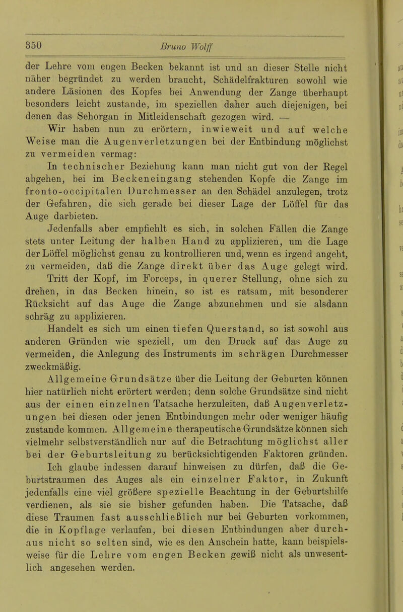 der Lehre vom engen Becken bekannt ist und an dieser Stelle nicht näher begründet zu werden braucht, Schädelfrakturen sowohl wie andere Läsionen des Kopfes bei Anwendung der Zange überhaupt besonders leicht zustande, im speziellen daher auch diejenigen, bei denen das Sehorgan in Mitleidenschaft gezogen wird. — Wir haben nun zu erörtern, inwieweit und auf welche Weise man die Augenverletzungen bei der Entbindung möglichst zu vermeiden vermag: In technischer Beziehung kann man nicht gut von der Regel abgehen, bei im Beckeneingang stehenden Kopfe die Zange im fronto-occipitalen Durchmesser an den Schädel anzulegen, trotz der Gefahren, die sich gerade bei dieser Lage der Löffel für das Auge darbieten. Jedenfalls aber empfiehlt es sich, in solchen Fällen die Zange stets unter Leitung der halben Hand zu applizieren, um die Lage der Löffel möglichst genau zu kontrollieren und, wenn es irgend angeht, zu vermeiden, daß die Zange direkt über das Auge gelegt wird. Tritt der Kopf, im Forceps, in querer Stellung, ohne sich zu drehen, in das Becken hinein, so ist es ratsam, mit besonderer Rücksicht auf das Auge die Zange abzunehmen und sie alsdann schräg zu applizieren. Handelt es sich um einen tiefen Querstand, so ist sowohl aus anderen Gründen wie speziell, um den Druck auf das Auge zu vermeiden, die Anlegung des Instruments im schrägen Durchmesser zweckmäßig. Allgemeine Grundsätze über die Leitung der Geburten können hier natürlich nicht erörtert werden; denn solche Grundsätze sind nicht aus der einen einzelnen Tatsache herzuleiten, daß Augenverletz- ungen bei diesen oder jenen Entbindungen mehr oder weniger häufig zustande kommen. Allgemeine therapeutische Grundsätze können sich vielmehr selbstverständlich nur auf die Betrachtung möglichst aller bei der Geburtsleitung zu berücksichtigenden Faktoren gründen. Ich glaube indessen darauf hinweisen zu dürfen, daß die Ge- burtstraumen des Auges als ein einzelner Faktor, in Zukunft jedenfalls eine viel größere spezielle Beachtung in der Geburtshilfe verdienen, als sie sie bisher gefunden haben. Die Tatsache, daß diese Traumen fast ausschließlich nur bei Geburten vorkommen, die in Kopflage verlaufen, bei diesen Entbindungen aber durch- aus nicht so selten sind, wie es den Anschein hatte, kann beispiels- weise für die Lehre vom engen Becken gewiß nicht als unwesent- lich angesehen werden.