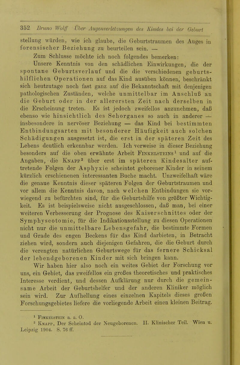 Stellung würden, wie ich glaube, die Geburtstraumen des Auges in forensischer Beziehung zu beurteilen sein. — Zum Schlüsse möchte ich noch folgendes bemerken: Unsere Kenntnis von den schädlichen Einwirkungen, die der spontane Geburtsverlauf und die die verschiedenen geburts- hilflichen Operationen auf das Kind ausüben können, beschränkt sich heutzutage noch fast ganz auf die Bekanntschaft mit denjenigen pathologischen Zuständen, welche unmittelbar im Anschluß an die Geburt oder in der allerersten Zeit nach derselben in die Erscheinung treten. Es ist jedoch zweifellos anzunehmen, daß ebenso wie hinsichtlich des Sehorganes so auch in anderer — insbesondere in nervöser Beziehung — das Kind bei bestimmten Entbindungsarten mit besonderer Häufigkeit auch solchen Schädigungen ausgesetzt ist, die erst in der späteren Zeit des Lebens deutlich erkennbar werden. Ich verweise in dieser Beziehung besonders auf die oben erwähnte Arbeit Finkelsteins 1 und auf die Angaben, die Knapp2 über erst im späteren Kindesalter auf- tretende Folgen der Asphyxie scheintot geborener Kinder in seinem kürzlich erschienenen interessanten Buche macht. Unzweifelhaft wäre die genaue Kenntnis dieser späteren Folgen der Geburtstraumen und vor allem die Kenntnis davon, nach welchen Entbindungen sie vor- wiegend zu befürchten sind, für die Geburtshilfe von größter Wichtig- keit. Es ist beispielsweise nicht ausgeschlossen, daß man, bei einer weiteren Verbesserung der Prognose des Kaiserschnittes oder der Symphyseotomie, für die Indikationsstellung zu diesen Operationen nicht nur die unmittelbare Lebensgefahr, die bestimmte Formen und Grade des engen Beckens für das Kind darbieten, in Betracht ziehen wird, sondern auch diejenigen Gefahren, die die Geburt durch die verengten natürlichen Geburtswege für das fernere Schicksal der lebendgeborenen Kinder mit sich bringen kann. Wir haben hier also noch ein weites Gebiet der Forschung vor uns, ein Gebiet, das zweifellos ein großes theoretisches und praktisches Interesse verdient, und dessen Aufklärung nur durch die gemein- same Arbeit der Geburtshelfer und der anderen Kliniker möglich sein wird. Zur Aufhellung eines einzelnen Kapitels dieses großen Forschungsgebietes liefere die vorliegende Arbeit einen kleinen Beitrag. 1 Finkelötein a. a. 0. 2 Knapp, Der Scheintod der Neugeborenen. II. Klinischer Teil. Wien u. Leipzig 1904. S. 76 ff.