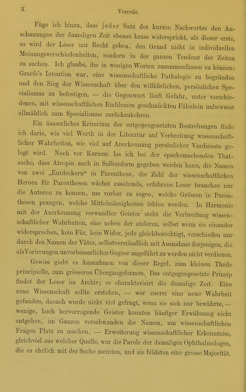 Füge ich hinzu, dass jeder Satz des kurzen Nachwortes den An- schauungen der damaligen Zeit ebenso krass widerspricht, als dieser erste, so wird der Leser mir Recht geben, den Grund nicht in individuellen Meinungsverschiedenheiten, sondern in der ganzen Tendenz der Zeiten zu suchen. Ich glaube, ihn in wenigen Worten zusammenfassen zu können: Graefe's Intention war, eine wissenschaftliche Pathologie zu begründen und den Sieg der Wissenschaft über den willkürlichen, persönlichen Spe- cialismus zu befestigen, - die Gegenwart läuft Gefahr, unter verschie- denen, mit wissenschaftlichen Emblemen geschmückten Fähnlein unbewusst allmählich zum Specialismus zurückzukehren. Ein äusserliches Kriterium der entgegengesetzten Bestrebungen finde ich darin, wie viel Werth in der Literatur auf Verbreitung wissenschaft- licher Wahrheiten, wie viel auf Anerkennung persönlicher Verdienste ge- legt wird. Noch vor Kurzem las ich bei der epochemachenden That- sache, dass Atropin auch in Salbenform gegeben werden kann, die Namen von zwei „Entdeckern« in Parenthese, die Zahl der wissenschaftlichen Heroen für Parenthesen wächst zusehends, erfahrene Leser brauchen nur die Autoren zu kennen, um vorher zu sagen, welche Grössen in Paren- thesen prangen, welche Mittelmässigkeiten fehlen werden. In Harmonie mit der Anerkennung verwandter Geister steht die Verbreitung wissen- schaftlicher Wahrheiten, eine neben der anderen, selbst wenn sie einander widersprechen, kein Für, kein Wider, jede gleichberechtigt, verschieden nur durch den Namen der Väter, selbstverständlich mit Ausnahme derjenigen, die alsVerirrungen unverbesserlicher Gegner angeführt zu werden nicht verdienen. Gewiss giebt es Ausnahmen von dieser Regel, zum kleinen Theile principielle, zum grösseren Ubergangsformem Das entgegengesetzte Princip findet der Leser im Archiv; es charakterisirt die damalige Zeit. Eine neue Wissenschaft sollte erstehen, — wer zuerst eine neue Wahrheit gefunden, danach wurde nicht viel gefragt, wenn sie sich nur bewährte, — wenige, hoch hervorragende Geister konnten häufiger Erwähnung nicht entgehen, im Ganzen verschwanden die Namen, um wissenschaftlichen Fragen Platz zu machen, — Erweiterung wissenschaftlicher Erkenntniss, gleichviel aus welcher Quelle, war die Parole der damaligen Ophthalmologen, die es ehrlich mit der Sache meinten, und sie bildeten eine grosse Majorität.