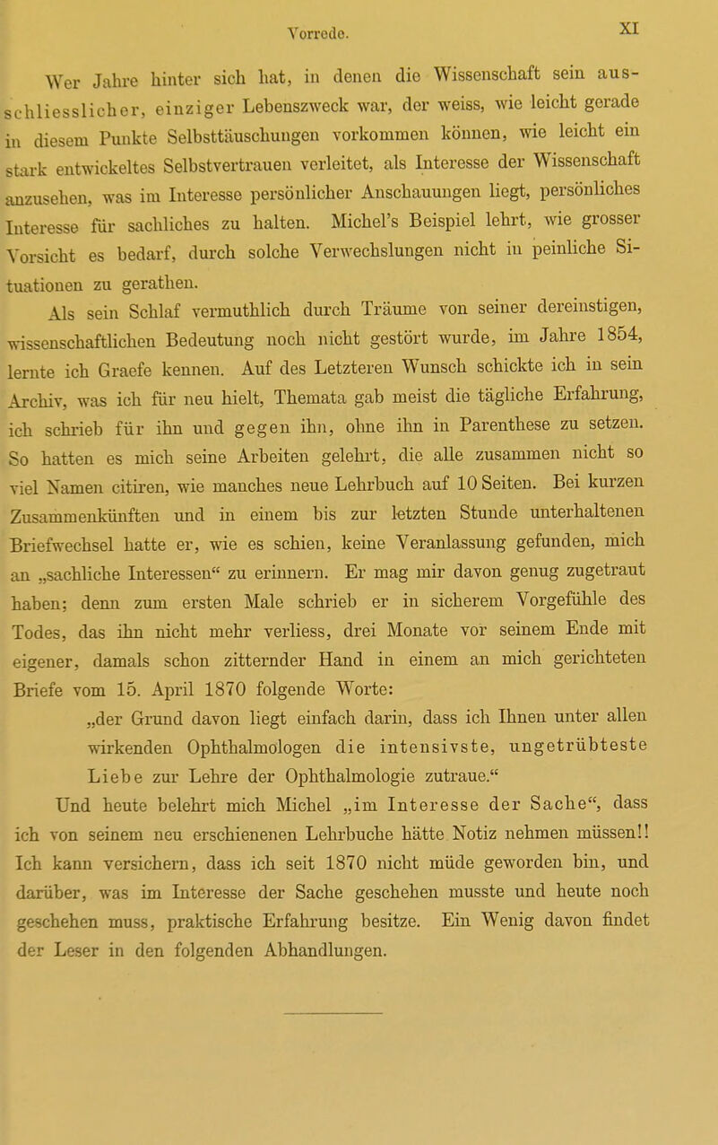 Wer Jahre hinter sich hat, in denen die Wissenschaft sein aus- schliesslicher, einziger Lebenszweck war, der weiss, wie leicht gerade in diesem Punkte Selbsttäuschungen vorkommen können, wie leicht ein stark entwickeltes Selbstvertrauen verleitet, als Interesse der Wissenschaft anzusehen, was im Interesse persönlicher Anschauungen liegt, persönliches Interesse für sachliches zu halten. Michel's Beispiel lehrt, wie grosser Vorsicht es bedarf, durch solche Verwechslungen nicht in peinliche Si- tuationen zu gerathen. Als sein Schlaf vermuthlich durch Träume von seiner dereinstigen, wissenschaftlichen Bedeutung noch nicht gestört wurde, im Jahre 1854, lernte ich Graefe kennen. Auf des Letzteren Wunsch schickte ich iu sein Archiv, was ich für neu hielt, Themata gab meist die tägliche Erfahrung, ich schrieb für ihn uud gegen ihn, ohne ihn in Parenthese zu setzen. So hatten es mich seine Arbeiten gelehrt, die alle zusammen nicht so viel Namen citiren, wie manches neue Lehrbuch auf 10 Seiten. Bei kurzen Zusammenkünften und in einem bis zur letzten Stunde unterhaltenen Briefwechsel hatte er, wie es schien, keine Veranlassung gefunden, mich an „sachliche Interessen zu erinnern. Er mag mir davon genug zugetraut haben; denn zum ersten Male schrieb er in sicherem Vorgefühle des Todes, das ihn nicht mehr verliess, drei Monate vor seinem Ende mit eigener, damals schon zitternder Hand in einem an mich gerichteten Briefe vom 15. April 1870 folgende Worte: „der Grund davon liegt einfach darin, dass ich Ihnen unter allen wirkenden Ophthalmologen die intensivste, ungetrübteste Liebe zur Lehre der Ophthalmologie zutraue. Und heute belehrt mich Michel „im Interesse der Sache, dass ich von seinem neu erschienenen Lehrbuche hätte Notiz nehmen müssen!! Ich kann versichern, dass ich seit 1870 nicht müde geworden bin, und darüber, was im Interesse der Sache geschehen musste und heute noch geschehen muss, praktische Erfahrung besitze. Ein Wenig davon findet der Leser in den folgenden Abhandlungen.