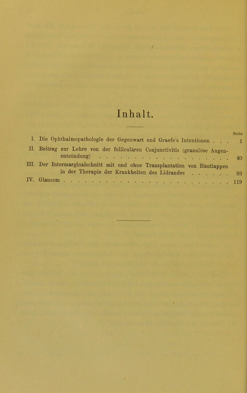 ( Inhalt. Seite I. Die Ophthalmopathologie der Gegenwart und Graefe's Intentionen ... 1 II. Beitrag zur Lehre von der folliculären Conjunctivitis (granulöse Augen- entzündung) 4Q III. Der Intermarginalschnitt mit und ohne Transplantation von Hautlappen in der Therapie der Krankheiten des Lidrandes 93