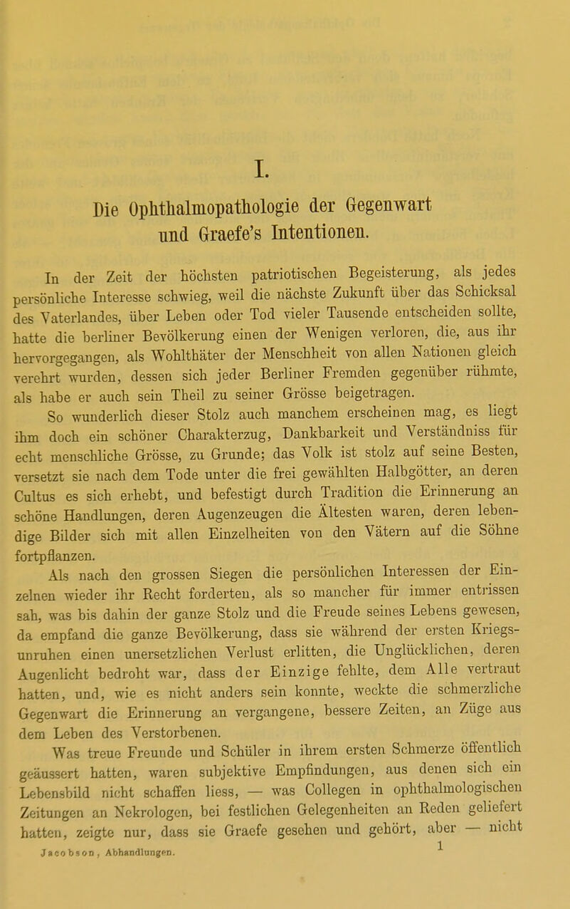 Die Ophtkalmopathologie der Gegenwart und Graefe's Intentionen. In der Zeit der höchsten patriotischen Begeisterung, als jedes persönliche Interesse schwieg, weil die nächste Zukunft über das Schicksal des Vaterlandes, über Leben oder Tod vieler Tausende entscheiden sollte, hatte die berliner Bevölkerung einen der Wenigen verloren, die, aus ihr hervorgegangen, als Wohlthäter der Menschheit von allen Nationen gleich verehrt wurden, dessen sich jeder Berliner Fremden gegenüber rühmte, als habe er auch sein Theil zu seiner Grösse beigetragen. So wunderlich dieser Stolz auch manchem erscheinen mag, es liegt ihm doch ein schöner Charakterzug, Dankbarkeit und Verständniss für echt menschliche Grösse, zu Grunde; das Volk ist stolz auf seine Besten, versetzt sie nach dem Tode unter die frei gewählten Halbgötter, an deren Cultus es sich erhebt, und befestigt durch Tradition die Erinnerung an schöne Handlungen, deren Augenzeugen die Ältesten waren, deren leben- dige Bilder sich mit allen Einzelheiten von den Vätern auf die Söhne fortpflanzen. Als nach den grossen Siegen die persönlichen Interessen der Ein- zelnen wieder ihr Recht forderten, als so mancher für immer entrissen sah, was bis dahin der ganze Stolz und die Freude seines Lebens gewesen, da empfand die ganze Bevölkerung, dass sie während der ersten Kriegs- unruhen einen unersetzlichen Verlust erlitten, die Unglücklichen, deren Augenlicht bedroht war, dass der Einzige fehlte, dem Alle vertraut hatten, und, wie es nicht anders sein konnte, weckte die schmerzliche Gegenwart die Erinnerung an vergangene, bessere Zeiten, an Züge aus dem Leben des Verstorbenen. Was treue Freunde und Schüler in ihrem ersten Schmerze öffentlich geäussert hatten, waren subjektive Empfindungen, aus denen sich ein Lebensbild nicht schaffen liess, — was Collegen in ophthalmologischen Zeitungen an Nekrologen, bei festlichen Gelegenheiten an Reden geliefert hatten, zeigte nur, dass sie Graefe gesehen und gehört, aber — nicht Jacobson, Abhandlungen.