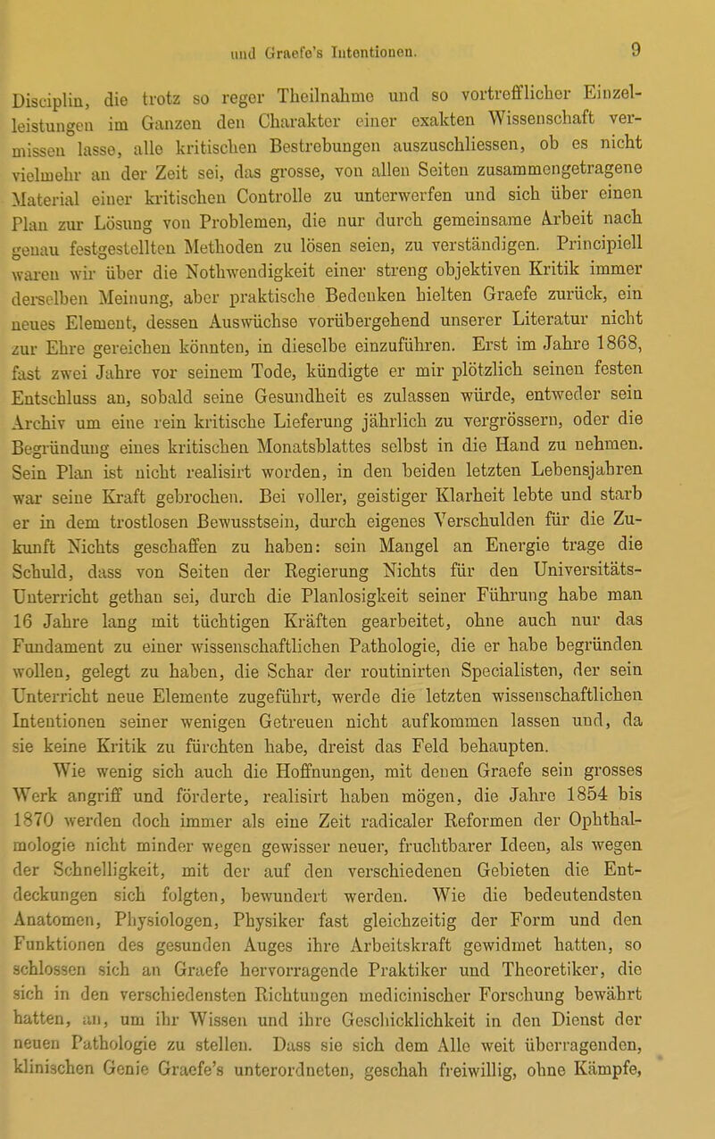 Disciplin, die trotz so reger Theilnahnio und so vortrefflicher Einzel- leistungen im Ganzen den Charakter einer exakten Wissenschaft ver- missen lasse, alle kritischen Bestrebungen auszuschliessen, ob es nicht vielmehr an der Zeit sei, das grosse, von allen Seiten zusammengetragene Material einer kritischen Controlle zu unterwerfen und sich über einen Plan zur Lösung von Problemen, die nur durch gemeinsame Ä.rbeit nach genau festgestellten Methoden zu lösen seien, zu verständigen. Principiell waren wir über die Notwendigkeit einer streng objektiven Kritik immer derselben Meinung, aber praktische Bedenken hielten Graefe zurück, ein neues Element, dessen Auswüchse vorübergehend unserer Literatur nicht zur Ehre gereichen könnten, in dieselbe einzuführen. Erst im Jahre 1868, fast zwei Jahre vor seinem Tode, kündigte er mir plötzlich seinen festen Entsehluss an, sobald seine Gesundheit es zulassen würde, entweder sein Archiv um eine rein kritische Lieferung jährlich zu vergrössern, oder die Begründung eines kritischen Monatsblattes selbst in die Hand zu nehmen. Sein Plan ist nicht realisirt worden, in den beiden letzten Lebensjahren war- seine Kraft gebrochen. Bei voller, geistiger Klarheit lebte und starb er in dem trostlosen Bewusstsein, durch eigenes Verschulden für die Zu- kunft Nichts geschaffen zu haben: sein Mangel an Energie trage die Schuld, dass von Seiten der Regierung Nichts für den Universitäts- Unterricht gethan sei, durch die Planlosigkeit seiner Führung habe man 16 Jahre lang mit tüchtigen Kräften gearbeitet, ohne auch nur das Fundament zu einer wissenschaftlichen Pathologie, die er habe begründen wollen, gelegt zu haben, die Schar der routinirten Specialisten, der sein Unterricht neue Elemente zugeführt, werde die letzten wissenschaftlichen Intentionen seiner wenigen Getreuen nicht aufkommen lassen und, da sie keine Kritik zu fürchten habe, dreist das Feld behaupten. Wie wenig sich auch die Hoffnungen, mit denen Graefe sein grosses Work angriff und förderte, realisirt haben mögen, die Jahre 1854 bis 1870 werden doch immer als eine Zeit radicaler Reformen der Ophthal- mologie nicht minder wegen gewisser neuer, fruchtbarer Ideen, als wegen der Schnelligkeit, mit der auf den verschiedenen Gebieten die Ent- deckungen sich folgten, bewundert werden. Wie die bedeutendsten Anatomen, Physiologen, Physiker fast gleichzeitig der Form und den Funktionen des gesunden Auges ihre Arbeitskraft gewidmet hatten, so schlössen sich an Graefe hervorragende Praktiker und Theoretiker, die sich in den verschiedensten Richtungen medicinischer Forschung bewährt hatten, an, um ihr Wissen und ihre Geschicklichkeit in den Dienst der neuen Pathologie zu stellen. Dass sie sich dem Alle weit überragenden, klinischen Genie Graefe's unterordneten, geschah freiwillig, ohne Kämpfe,