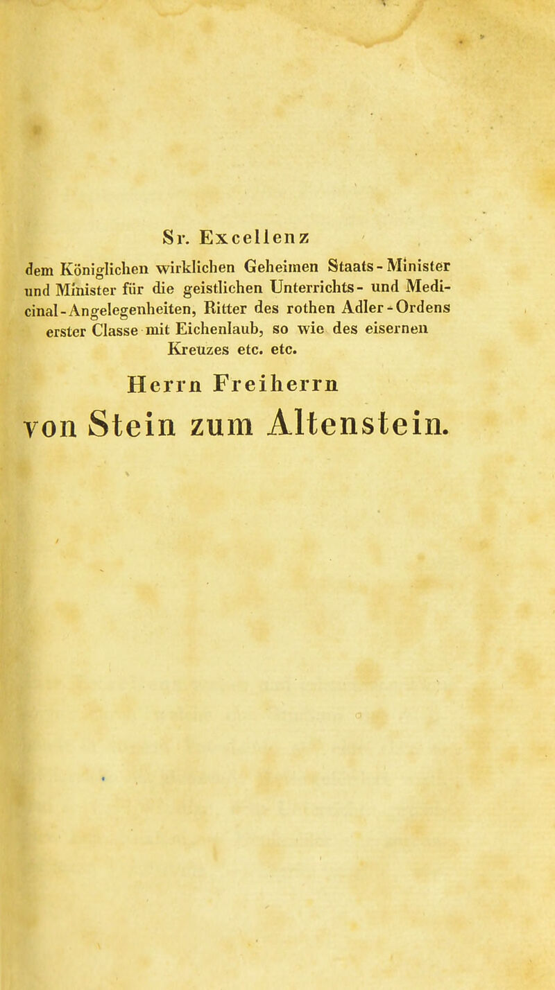 Sr. Excellenz dem Königlichen wirklichen Geheimen Staats-Minister und Minister für die geistlichen Unterrichts- und Medi- cinal-Angelegenheiten, Ritter des rothen Adler^Ordens erster Classe mit Eichenlaub, so wie des eisernen Kreuzes etc. etc. Herrn Freiherrn von Stein zum Altenstein