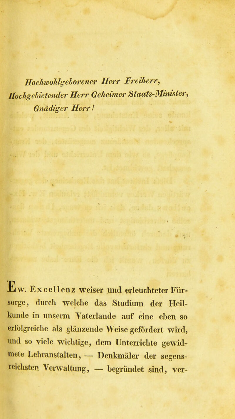 Uochwohlgehorener Herr Freiherr, Hochgelietender Herr Geheimer Staats-Minister, Gnädiger Herr! w. Excellenz weiser und erleuchteter Für- sorge, durch welche das Studium der Heil- kunde in unserm Vaterlande auf eine eben so erfolgreiche als glänzende Weise gefördert wird, und so viele wichtige, dem Unterrichte gewid- mete Lehranstalten, — Denkmäler der segens- reichsten Verwaltung, — begründet sind, ver-