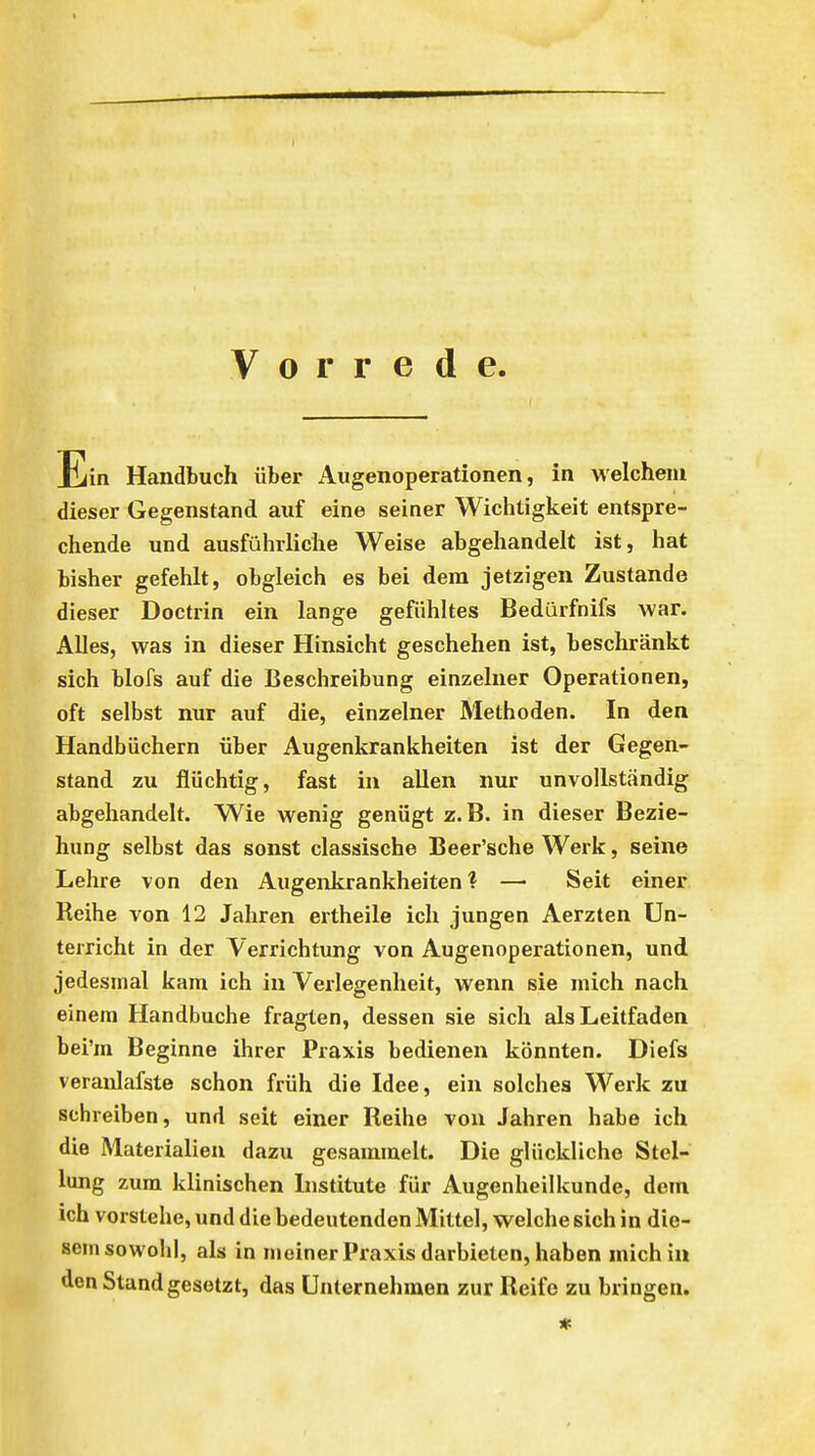 Vorrede Ein Handbuch über Augenoperationen, in welchem dieser Gegenstand auf eine seiner Wichtigkeit entspre- chende und ausführliche Weise abgehandelt ist, hat bisher gefehlt, obgleich es bei dem jetzigen Zustande dieser Doctrin ein lange gefühltes Bedürfnifs war. Alles, was in dieser Hinsicht geschehen ist, beschränkt sich blofs auf die Beschreibung einzelner Operationen, oft selbst nur auf die, einzelner Methoden. In den Handbüchern über Augenkrankheiten ist der Gegen- stand zu flüchtig, fast in allen nur unvollständig abgehandelt. Wie wenig genügt z.B. in dieser Bezie- hung selbst das sonst classische Beer'sche Werk, seine Lehre von den Augenkrankheiten? — Seit einer Reihe von 12 Jahren ertheile ich jungen Aerzten Un- terricht in der Verrichtung von Augenoperationen, und jedesmal kam ich in Verlegenheit, wenn sie mich nach einem Handbuche fragten, dessen sie sich als Leitfaden bei'm Beginne ihrer Praxis bedienen könnten. Diefs veraulafste schon früh die Idee, ein solches Werk zu schreiben, und seit einer Reihe von Jahren habe ich die Materialien dazu gesammelt. Die glückliche Stel- lung zum klinischen Institute für Augenheilkunde, dem ich vorstehe, und die bedeutenden Mittel, welche sich in die- sem sowohl, als in meinerPraxis darbieten, haben mich in den Stand gesetzt, das Unternehmen zur Reife zu bringen.