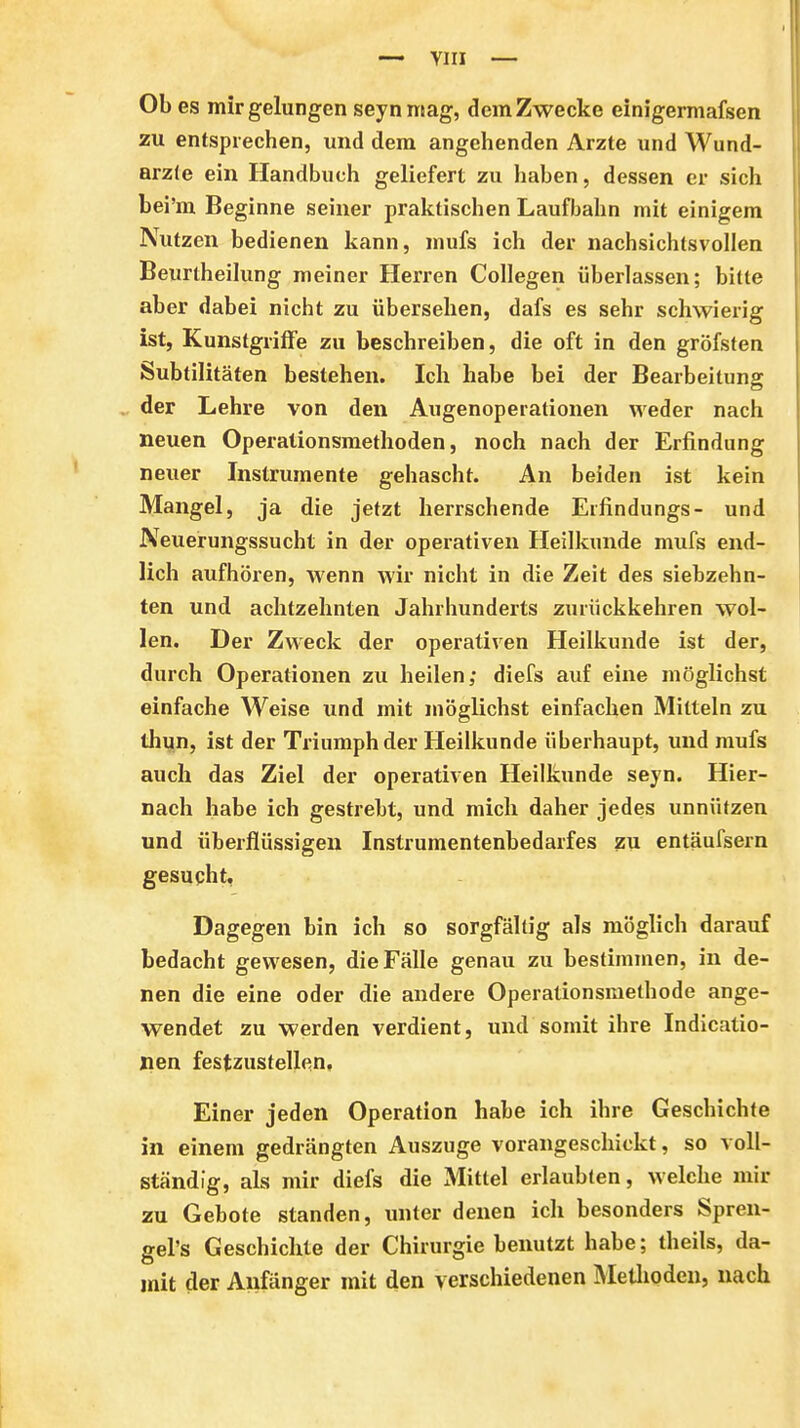 — YIII — Ob es mir gelungen seynntag, dem Zwecke einigermafsen zu entsprechen, und dem angehenden Arzte und Wund- arzte ein Handbuch geliefert zu liaben, dessen er sich bei'm Beginne seiner praktischen Laufbahn mit einigem Nutzen bedienen kann, mufs ich der nachsichtsvollen Beurtheilung meiner Herren CoUegen überlassen; bitte aber dabei nicht zu übersehen, dafs es sehr schwierig ist, Kunstgriffe zu beschreiben, die oft in den gröfsten Subtilitäten bestehen. Ich habe bei der Bearbeitung ^ der Lehre von den Augenoperationen weder nach neuen Operationsmetlioden, noch nach der Erfindung neuer Instrumente gehascht. An beiden ist kein Mangel, ja die jetzt herrschende Eifindungs- und Neuerungssucht in der operativen Heilkunde mufs end- lich aufhören, wenn wir nicht in die Zeit des siebzehn- ten und achtzehnten Jahrhunderts zurückkehren wol- len. Der Zweck der operativen Heilkunde ist der, durch Operationen zu heilen; diefs auf eine möglichst einfache Weise und mit möglichst einfachen Mitteln zu thun, ist der Triumph der Heilkunde überhaupt, und mufs auch das Ziel der operativen Heilkunde seyn. Hier- nach habe ich gestrebt, und mich daher jedes unnützen und überflüssigen Instrumentenbedarfes zu entäufsern gesucht, Dagegen bin ich so sorgfältig als möglich darauf bedacht gewesen, die Fälle genau zu bestimmen, in de- nen die eine oder die andere Operationsmethode ange- wendet zu werden verdient, und somit ihre Indicatio- Xien festzustellen. Einer jeden Operation habe ich ihre Geschichte in einem gedrängten Auszuge vorangeschickt, so voll- ständig, als mir diefs die Mittel erlaubten, welche mir zu Gebote standen, unter denen ich besonders Spren- gel's Geschichte der Chirurgie benutzt habe; theils, da- mit der Anfänger mit den verschiedenen Metlioden, nach