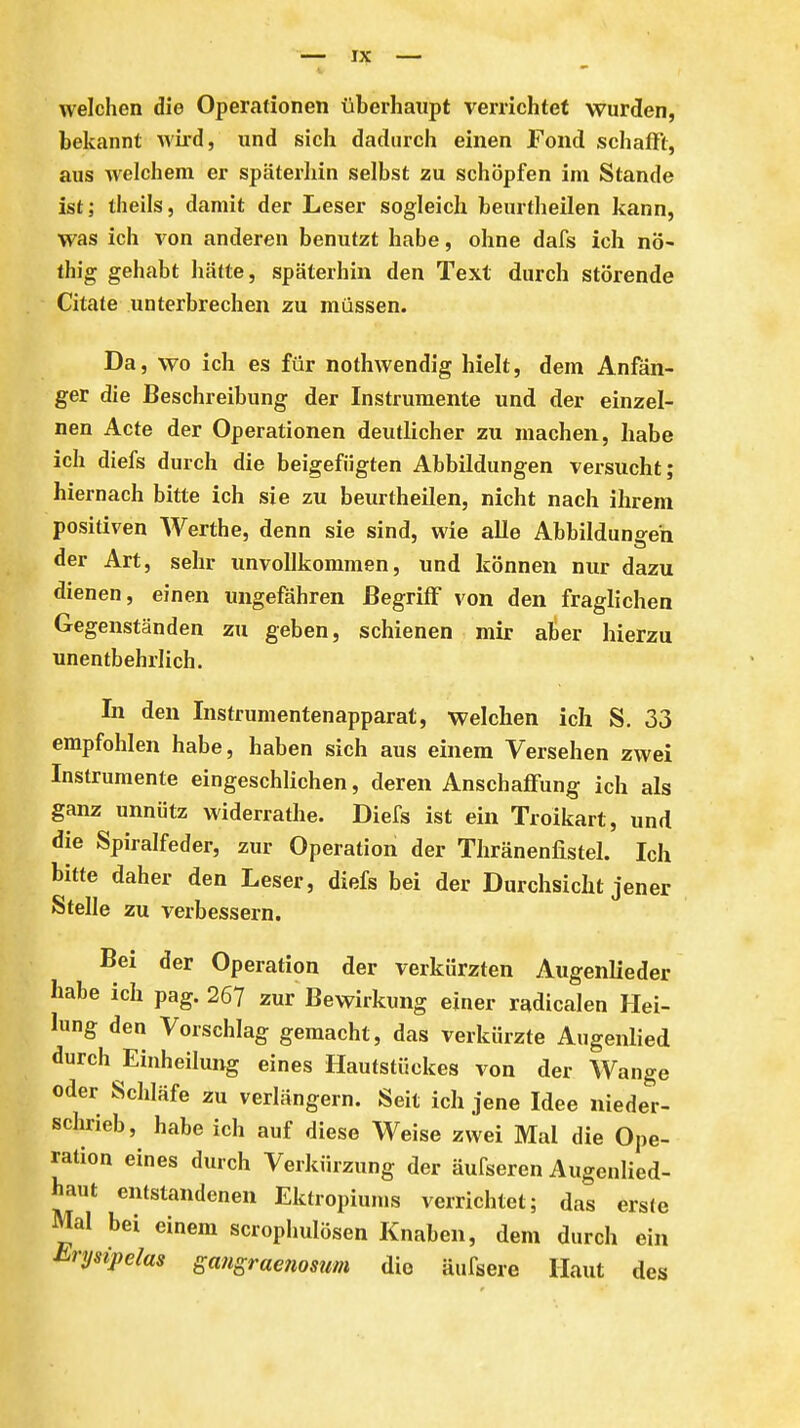 welchen die Operationen überhaupt verrichtet wurden, bekannt wird, und sich dadurch einen Fond schafft, aus welchem er späterhin selbst zu schöpfen im Stande ist; theils, damit der Leser sogleich beurtheilen kann, was ich von anderen benutzt habe, ohne dafs ich nö- thig gehabt hätte, späterhin den Text durch störende Citate unterbrechen zu müssen. Da, wo ich es für nothwendig hielt, dem Anfän- ger die Beschreibung der Instrumente und der einzel- nen Acte der Operationen deutlicher zu machen, habe ich diefs durch die beigefügten Abbildungen versucht; hiernach bitte ich sie zu beurtheilen, nicht nach ihrem positiven Werthe, denn sie sind, wie alle Abbildungen der Art, sehr unvollkommen, und können nur dazu dienen, einen ungefähren Begriff von den fraglichen Gegenständen zu geben, schienen mir aber hierzu unentbehrlich. In den Instrumentenapparat, welchen ich S. 33 empfohlen habe, haben sich aus einem Versehen zwei Instrumente eingeschlichen, deren Anschaffung ich als ganz unnütz widerrathe. Diefs ist ein Troikart, und die Spiralfeder, zur Operation der Thränenlistel. Ich bitte daher den Leser, diefs bei der Durchsicht jener Stelle zu verbessern. Bei der Operation der verkürzten Augenlieder habe ich pag. 26? zur Bewirkung einer radicalen Hei- lung den Vorschlag gemacht, das verkürzte Augenlied durch Eiuheilung eines Hautstückes von der Wange oder Schläfe zu verlängern. Seit ich jene Idee nieder- schrieb, habe ich auf diese Weise zwei Mal die Ope- ration eines durch Verkürzung der äufseren Augenlied- haut entstandenen Ektropiunis verrichtet; das erste Mal bei einem scrophulösen Knaben, dem durch ein Erysipelas gangraenosum die äufsere Haut des