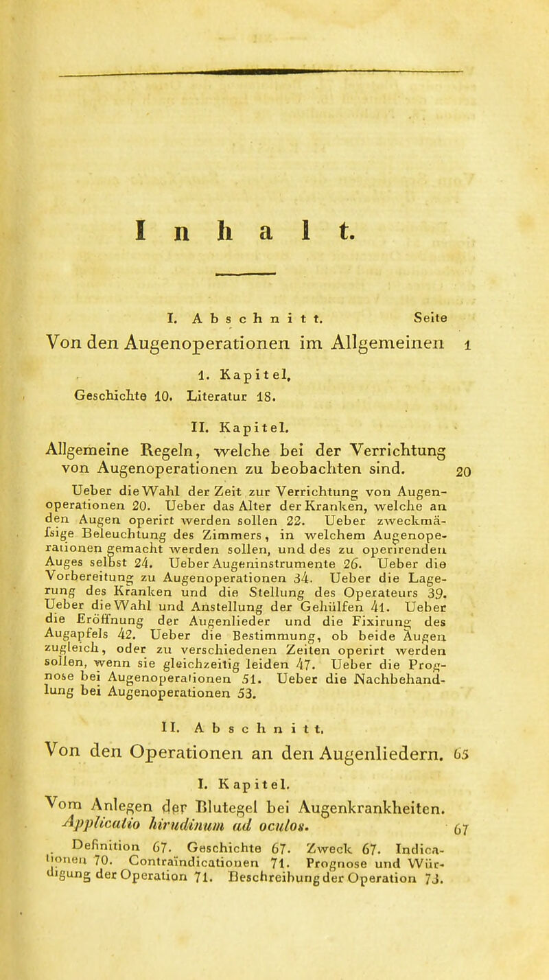 Inhalt. I. Abschnitt. Seite Von den Augenoperationen im Allgemeinen i 1. Kapitel, Geschichte 10. Literatur 18. II. Kapitel. Allgemeine Regeln, welche bei der Verrichtung von Augenoperationen zu beobachten sind. 20 Ueber die Wahl der Zeit zur Verrichtung von Augen- operationen 20. Ueber das Alter der Kranken, welche an den Augen operirt werden sollen 22. Ueber zweclcmä- fsige Beleuchtung des Zimmers, in welchem Augenope- raiionen eemacht werden sollen, und des zu operirendeii Auges selbst 24. Ueber Augeninstrumente 26. Ueber die Vorbereitung zu Augenoperationen 34. Ueber die Lage- rung des Kranken und die Stellung des Operateurs 39. Ueber die Wahl und Anstellung der Gehülfen 4l. Ueber die Eröffnung der Augenlieder und die Fixiruna; des Augapfels 42. Ueber die Bestimmung, ob beide Augen zugleich, oder zu verschiedenen Zeiten operirt werden sollen, wenn sie gleichzeitig leiden 47. Ueber die Prog- nose bei Augenoperaiionen 51. Ueber die Nachbehand- lung bei Augenoperationen 53. II. Abschnitt. Von den Operationen an den Augenliedern. 65 I. Kapitel, Vom Anlegen der Blutegel bei Augenkrankheiten. AppUcalio hirudinum ad oculos. 67 Definition 67. Geschichte 67- Zweck 67. Indica- l'oneu 70. Contra'indicationen 71- Prognose und Wür- digung der Operation 71. Beschreibung der Operation 7J,