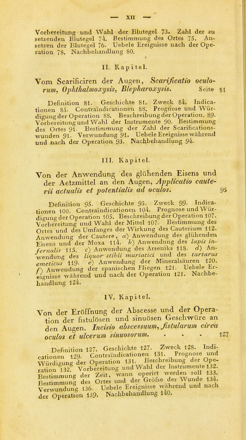 Vorbereitung und Wahl der Blutegel 73. Zahl der zu setzenden Blutegel TL Bestimmung des Ortes 75. An- setzen der Blutegel 76. Uebele Ereignisse nach der Ope- ration 78. Nachbehandlung 80. II. Kapitel. Vom Scarificiren der Augen, Scarificatio oculo- rum, Ophthalmoxysis, Blepharoxysis. Seite 81 Definition 81. Geschichte 81. Zweck 84. Indica- tionen 85- Contraindicationen 88. Prognose und Wür- digung der Operation 88. Beschreibungder Operation. 89- Vorbereitung und Wahl der Instrumente 90. ßestirarnung des Ortes 91. Bestimmung der Zahl der Scarifications- wunden 91. Verwundung 91. Uebele Ereignisse während und nach der Operation 93. Nachbehandlung 94. III. Kapitel. Von der Anwendung des glühenden Eisens und der Aetzmittel an den Augen, Applicatio caute- rii actualis et potentialis ad oculos. 95 Definition 95. Geschichte 95. Zweck 99- Indica- tionen 100. Contraindicationen 104. Prognose und Wür- digung der Operation 105. Beschreibung der Operation 107. Vorbereitung und Wahl der Mittel 107. Bestimmung des Ortes und des Umfanges der Wirkung des Cautenum 112. Anwendung der Cautere, a) Anwendung des glühenden Eisens und der Moxa ll4. b) Anwendung des lapis in- fernalis 115. c) Anwendung des Arseniks 118. d) An- wendung des litiuor stihii muriatici und des tartarus - emetiojS 119. e) Anwendung der Mineralsäuren 120. f\ Anwendung der spanischen Fliegen 121. Uebele Er- eignisse während und nach der Operation 121. Nachbe- handlung 124. IV. Kapitel. Von der Eröffnung der Abscesse und der Opera- tion der fistulösen und sinuösen Geschwüre an den Augen. Incisio ahscessuum, Jislulamm circa oculos et ulcerum sinuosorum. ... 127 Definition 127. Geschichte 127. Zweck 128. Indi- cationen 129- Contraindicationen 131. Prognose und Würdigung der Operation 131. Beschreibung der Ope- ration 132 Vorbereitung und Wahl der Instrumen e 132. Bestimmung der Zeit, wann openrt werden soll 133. Bestimmunl des Ortes und der Grofse der Wunde 134. Verwundung 136. Uebele Ereignisse wahrend und nach der Operation 139. Nachbehandlung 140.