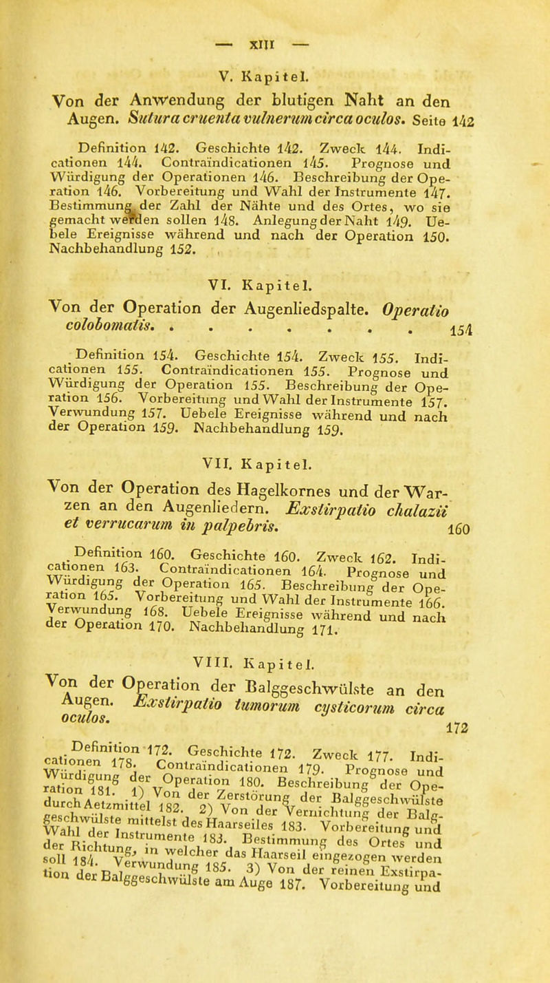 V. Kapitel. Von der Anwendung der blutigen Naht an den Augen. Suturacruentavulnerufiicircaoculos. Seite 142 Definition 142. Geschichte ±^2. Zweck l44. Indi- cationen 144. Contrai'ndicationen lkS. Prognose und Würdigung der Operationen l46. Beschreibung der Ope- ration l46. Vorbereitung und Wahl der Instrumente l47. Bestimmung der Zahl der Nähte und des Ortes, wo sie gemacht weTOen sollen l4S. Anlegung der Naht l49. Ue- bele Ereignisse während und nach der Operation 150. Nachbehandlung 152. VI. Kapitel. Von der Operation der Augenliedspalte. Operatio colohomatis. Definition 154. Geschichte 154. Zweck i55. Indi- cationen 155. Contra'indicationen 155. Prognose und Würdigung der Operation 155. Beschreibung der Ope- ration 156. Vorbereitung und Wahl der Instrumente 157. Verwundung 157. Uebele Ereignisse während und nach der Operation 159. Nachbehandlung 159. VII. Kapitel. Von der Operation des Hagelkornes und der War- zen an den Augenliedern. Exstirpatio cJialazii et verrucarum in palpebris. 160 Definition 160. Geschichte 160. Zweck 162. Indi- cationen 163. Contraindicationen 164. Prognose und Würdigung der Operation l65. Beschreibimg der Ope- ration 165. Vorbereitung und Wahl der Instrumente 166. Verwundung i68. Uebele Ereignisse während und nach der Operation 170. Nachbehandlung 171. \ III. Aapitel. Von der Operation der Balggeschwülste an den Augen. Kvshrpatio tumorum cysticorum circa OCHlOSm 172 catio^enm^r' ^72. Zweck 177. Indi- Würdilnni ^» Contraindicationen 179- Prognose und ZTon fs? ?rv?PT''°v Beschreibung^der Ope- duSAetlmittll^S? ^''^^^^-^^^'ier Balggeschwüfste /-Pc^l,,,?! ; • , ^) '^^'^ VernichUmA der Balir- vÄl d^ In'^J ^'^'''^'^^'^■^^^^^^ 183. Vorbereitung u7d dir r: i f ^'^^»'^M'nente 183. Bestimmung des Ortes und ^ioa derBalggescÄilt AÄ^Vre^^