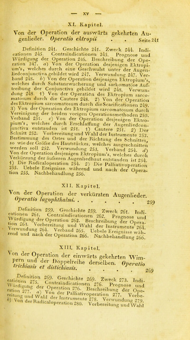 XI. Kapitel. Von der Operation der auswärts gekehrten Au- genlieder. Operatio ektropii . . Seite 24f Definition 241. Geschichte 24l. Zweck 244. Indi- cationen 245. Contraindicationen 245. Prognose und Würdigung der Operation 246. Beschreibung der Ope- ration 247. a) Von der Operation desjenigen Ektropi- iim's, welches durch eine Geschwulst unter der Augen- liedconjunctiva gebildet wird 247. Verwundung 247. Ver- band 24s. h) Von der Operation desjenigen Elitropium's, welches durch Substanzwucherung und sarkomatöse Auf- treibung der Conjunctiva gebildet wird 248. Verwun- dung 248. 1) Von der Operation des Ektropium sarco- matosum durch die Cautere 248. 2) Von der Operation des Ektropium sarcomatosum durch die Scarificationen 249. 3) Von der Operation des Ektropium sarcomatosum durch Vereinigung der beiden vorigen Operationsmethoden 250. Verband 251. c) Von der Operation desjenigen Ektro- pium's, welches durch Erschlaffung der Augenliedcon- junctiva entstanden ist 251. 1) Cautere 251. 2) Der Schnitt 252. Vorbereitung und Wahl der Instrumente 25'? Bestimmung des Ortes und der Richtung des Schnittes* so wieder Gröfse des Hautstückes, welches ausgeschnitten werden soll 252. Verwundung 253. Verband 254 Von der Operation desjenigen Ektropium's, welches durch Verkürzung der äufseren Augenliedhaut entstanden ist 254 9^ TT^% '^^P^*' 2) Die Palliativoperation Z55. Uebele Ereignisse während und nach der Onpra tion 255. Nachbehandlung 256. ^ Kapitel. Von der Operation der verkürzten Augenlieder Operatio lagophthalmi. . . . . ^ ^^^''^'^ 259. Geschichte 259. Zweck 26l. Indi Würd? ^^A Contraindicationen 262. Prognose Cnd Würdigung der Operation 262. Beschreibung der Opera tion 26S. Votbereitung und Wahl der Instrumente 264 rendTnn^ Tä X'^'^ Bebele Ereignisse w^t rend und nach der Operation 266. Nachbehandlung 266. XIII, Kapitel. '''7Jnl?rr^T ''T'^''' gekehrten Wim- derselben.^ 0,..,^^ raiion ly?^^ der Operation 276. Beschreibung der O e- -iünVuLd Ä JTer r /'^^^^'-P-^^-n 2?7. Vor! e- ^) Voil d^R^i ii'o Verwundung 27.9. i.«iuperauon 280. Vorbereitung und Wahl