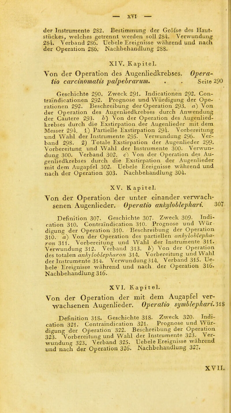 der Instrumente 282. Bestimmung der Gröl'se des Haut- slückes, welches getrennt werden soll 284. Verwundung 284. Verband 286. Uebele Ereignisse während und nach der Operation 286. Nachbehandlung 288. XIV. Kapitel. Von der Operation des Augenliedkrebses. Opera- iio carcinomatis 'palpebrarum. . . Seite 290 Geschichte 290. Zweck 291. Indicationen 292. Con- traindicationen 292. Prognose und Würdigung der Ope- rationen 292. Beschreibung der Operation 293. a) Von der Operation des Augenliedkrebses durch Anwendung der Cautere 293. h') Von der Operation des Augenlied- krebses durch die Exstirpation der Augenlieder mit dem Messer 294. 1) Partielle Exstirpation 294. Vorbereitung und Wahl der Instrumente 295- Verwundung 296. Ver- band 298. 2) Totale Exstirpation der Augenlieder 299. Vorbereitung und Wahl der Instrumente 300. Verwun- dung 300. Verband 302. c) Von der Operation dfjs Au- genliedkrebses durch die Exstirpation der Augenlieder mit dem Augapfel 302. Uebele Ereignisse während und nach der Operation 303. Nachbehandlung 304. XV. Kapitel. Von der Operation der unter einander verwach- senen Augenlieder. Operalio ankylohlepliari. 307 Definition 307- Geschichte 307- Zweck 309- Indi- ration 310. Contraindication 310. Prognose und Wür- digung der Operation 310. Beschreibung der Operation 310. a) Von der Operation des partiellen ankjloblepha- ron 311. Vorbereitung und Wahl der Instrumente 311. Verwundung 312. Verband 313. b) Von der Operation des totalen ankjloblepharon 314. Vorbereitung und Wahl der Instrumente 314. Verwundung 314. Verband 315. Ue- bele Ereignisse während und nach der Operation 3l6. Nachbehandlung 316. XVI. Kapitel. Von der Operation der mit dem Augapfel ver- wachsenen Augenlieder. Operalio syiiiblephari. iiS Definition 318. Geschichte 318. Zweck 320. Indi- cation 321. Contraindication 321. Prognose und Wür- digung der Operation 322. Beschreibung der Operation 323. Vorbereitung und Wahl der Instrumente 323. Ver- wundung 323. Verband 325. Uebele Ereignisse während und nach der Operation 326. Nachbehandlung 327. XVIL