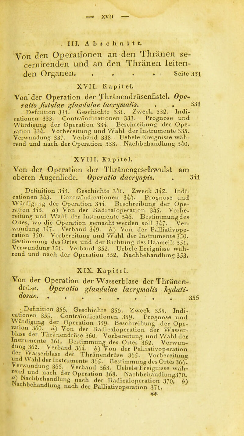 . III. Abschnitt. Von den Operationen an den Thränen se- cernirenden und an den Thränen leiten- den Organen Seite 331 XVII, Kapitel. Von'der Operation der X^iränendrüsenfistel. Ope- ratio ßstulae gltmdulae lacrymalis. . . 331 Definition 331. GeschicJite 331. Zweck 332. Indi- cationen 333. Contraindicationen 333. Prognose und Würdigung der Operation 334. Beschreibung der Ope- ration 334. Vorbereitung und Wahl der Instrumente 335. Verwundung 337. Verband 338. Uebele Ereignisse wäh- rend und nach der Operation 338. Nachbehandlung 340. XVIII. Kapitel. Von der Operation der Thränengeschwulst am oberen Augenliede. Operaiio dacryopis. . 34l Definition 34l. Geschichte 34l. Zweck 342. Indi- cationen 343. Contraindicationen 344. Prognose und Würdigung der Operation 344 Beschreibung der Ope- ration 345. a) Von der Radicaloperation 345. Vorlie- reilung und Wahl der Instrumente 346. Bestimmung des Ortes, wo die Operation gemacht werden soll 347. Ver- wundung 347- Verband 349- ^) Von der Palliativope- ration 350. Vorbereitung und Wahl der Instrumente 350. Bestimmung des Ortes und der Richtung des Haarseils 351. Verwundung 351. Verband 352. Uebele Ereignisse wäh- rend und nach der Operation 352. Nachbehandlung 353. XIX. Kapitel. Von der Operation der Wasserblase der Thränen- drüse. Operatio glandulae lacrymah's hydati- dosae . 356 • Definition 356. Geschichte 356. Zweck 358. Indi- 359. Contraindicationen 359. Prognose und Würdigung der Operation 359. Beschreibung der Ope- ration 360. d) Von der Radicaloperation der Wasser- blase der Thränendrüse 360. Vorbereitung und Wahl der Instrumente 36l. Bestimmung des Ortes 362. Verwun- dung 362. Verband 364. Von der Palliativoperation jvv-^u^^^ ^^'^ Thränendrüse 365. Vorbereitung und Wahl der Instrumente 365. Bestimmung des Ortes 366. Verwundung 366. Verband 368. Uebele Ereignisse wäh- l^*^^' ^^'^ Operation 368. Nachbehandlung370. mchbehandlung nach der Radicaloperation 370. b) ^Nachbehandlung nach der Palliativoperalion 37t.