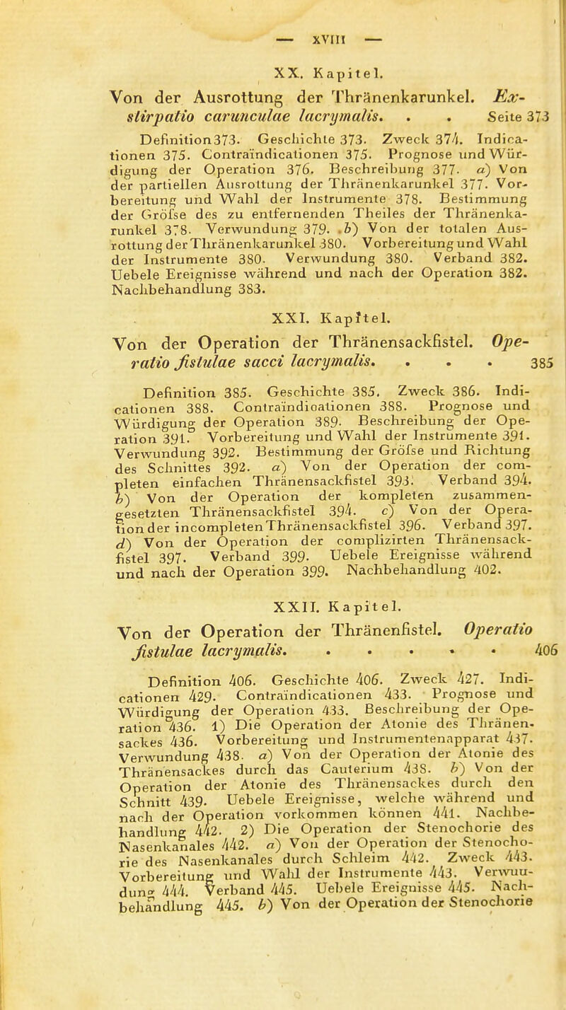 xvril — XX. Kapitel. Von der Ausrottung der Thränenkarunkel. Ex- sUrpatio carunculae lacrijmalis. . . Seite 373 Definition373. Geschichte 373. Zweck 374. Indioa- tionen 375. Contraindicationen 375. Prognose und Wür- digung der Operation 376. Beschreibung 377- a) Von der partiellen Ausrottung der Tiiränenkarunkel 377. Vor- bereitung und Wahl der Instrumente 378. Bestimmung der Gröise des zu entfernenden Theiles der Thränenka- runkel 378. Verwundung: 379. .i) Von der totalen Aus- rottung derThränenkarunkel 380. Vorbereitung und Wahl der Instrumente 380. Verwundung 380. Verband 382. Uebele Ereignisse während und nach der Operation 382. Nachbehandlung 383. XXI. Kapitel. Von der Operation der Thränensackfistel. Ope- ratio ßslulae sacci lacrymalis. . . . 385 Definition 385. Geschichte 385. Zweck 386. Indi- cationen 388. Contraindicationen 388. Prognose und Würdigung der Operation 389- Beschreibung der Ope- ration 391. Vorbereitung und Wahl der Instrumente 391- Verwundung 392. Bestimmung der Gröfse und Richtung des Schnittes 392. a) Von der Operation der com- pleten einfachen Thränensackfistel 393: Verband 39'i- h) Von der Operation der kompleten zusammen- gesetzten Thränensackfistel 39''t- c) Von der Opera- tion der incompletenThränensackfistel 396. Verband 397. d) Von der Operation der complizirten Thränensack- fistel 397. Verband 399- Uebele Ereignisse während und nach der Operation 399. Nachbehandlung 402. XXII. Kapitel. Von der Operation der Thränenfistel. Operatio ßslulae lacrymalis. . . • • • 406 Definition 406. Geschichte 406. Zweck 427. Indi- cationen 429. Contraindicationen 433. Prognose und Würdigung der Operation 433. Beschreibung der Ope- ration 436. 1) Die Operation der Atonie des Thränen- sackes 436. Vorbereitung und Instrumentennpparat 437. Verwundung 438- a) Von der Operation der Atonie des Thränensackes durch das Cauterium 438. h') Von der Operation der Atonie des Thränensackes durcli den Schnitt 439. Uebele Ereignisse, welche während und nach der Operation vorkommen können 44l. Nachbe- handlung 442. 2) Die Operation der Stenochorie des ISlasenkanales 442. a) Von der Operation der Stenocho- rie des Nasenkanales durch Schleim 4/12. Zweck 443. Vorbereitung und Walil der Instrumente 443. Verwuu- duno- 444. Verband hhS. Uebele Ereignisse 4/(5. Nach- behandlung 445. b) Von der Operation der Stenochorie