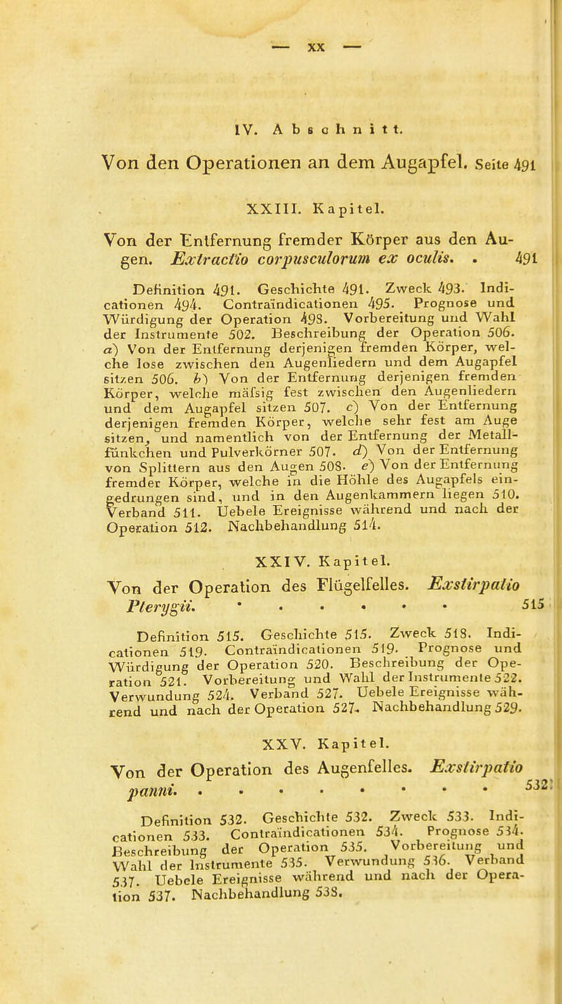 IV. Abschnitt. Von den Operationen an dem Augapfel. Seite 491 XXIIl. Kapitel. Von der tnlfernung fremder Körper aus den Au- gen. ExtracVio corpusatlorum ex oculis. . 491 Definition 491. Geschichte 491- Zweck 493. Indi- cationen 494. Contra'indicationen 495. Prognose und Würdigung der Operation 498. Vorbereitung und Wahl der Instrumente 502. Beschreibung der Operation 506. a) Von der Entfernung derjenigen fremden Körper, wel- che lose zwischen den Augenliedern und dem Augapfel sitzen 506. b) Von der Entfernung derjenigen fremden Körper, welche mäfsig fest zwischen den Augenliedern und dem Augapfel sitzen 507. c) Von der Entfernung derjenigen fremden Körper, welche sehr fest am Auge sitzen^ und namentlich von der Entfernung der Metall- fünkchen und Pulverkörner 507. d) Von der Entfernung von Splittern aus den Augen 508- e) Von der Entfernung fremder Körper, welche in die Höhle des Augapfels ein- gedrungen sind, und in den Augenkammern liegen 510. Verband 511. Uebele Ereignisse während und nach der Opecation 512. Nachbehandlung 5l4. XXIV. Kapitel. Von der Operation des Flügelfelles. Exsiirpalio Pterygii. 515 Definition 515. Geschichte 515. Zweck 518. Indi- cationen 519. Contraindicationen 519- Prognose und Würdigung der Operation 520. Beschreibung der Ope- ration 521. Vorbereitung und Wahl der Instrumente 522. Verwundung 524. Verband 527. Uebele Ereignisse wäh- rend und nach der Operation 527^ Nachbehandlung 529- XXV. Kapitel. Von der Operation des Augenfellcs. Exslirpatio jyanni. Definition 532. Geschichte 532. Zweck 533. Indi- cationen 533. Contraindicationen 534. Prognose 5^4. Beschreibung der Operation 535. Vorbereitung und Wahl der Instrumente 535. Verwundung 516. Verband 537. Uebele Ereignisse während und nach der Opera- tion 537. Nachbehandlung 533.