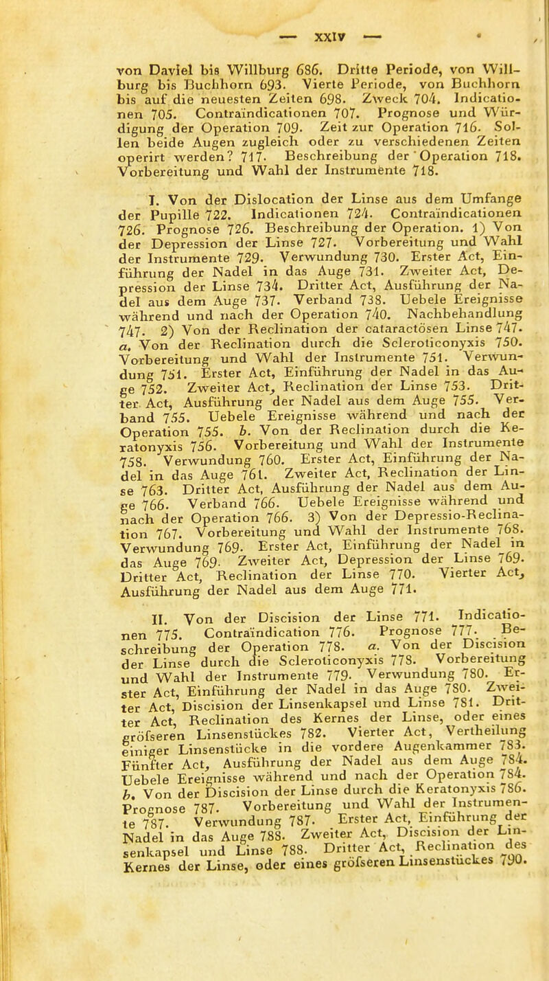 von Daviel bis Willburg 686. Dritte Periode, von Will- burg bis Buchhorn 693. Vierte Periode, von Buchhorn bis auf die neuesten Zeiten 698. Zweck 704. Indicatio- nen 705. Contraindicationen 707. Prognose und Wür- digung der Operation 709- Zeit zur Operation 7l6. Sol- len beide Augen zugleich oder zu verschiedenen Zeiten operirt werden? 717. Beschreibung der 'Operation 718. Vorbereitung und Wahl der Instrumente 7l8. T. Von der Dislocation der Linse aus dem Umfange der Pupille 722. Indicalionen T2A. Contraindicationen 726. Prognose 726. Beschreibung der Operation. 1) Von der Depression der Linse 727. Vorbereitung und Wahl der Instrumente 729- Verwundung 730. Erster Act, Ein- führung der Nadel in das Auge 731. Zweiter Act, De- pression der Linse 734. Dritter Act, Ausführung der Na- del aus dem Auge 737. Verband 738. Uebele Ereignisse während und nach der Operation 740. Nachbehandlung 747. 2) Von der Reclination der cataractösen Linse 747- a. Von der Reclination durch die Scleroiiconyxis 750. Vorbereitung und Wahl der Instrumente 751. Vervvun- dung 751. Erster Act, Einführung der Nadel in das Au- ge 752. Zweiter Act^ Reclination der Linse 753. Drit- ter Act, Ausführung der Nadel aus dem Auge 755. Ver- band 755. Uebele Ereignisse während und nach der Operation 755. b. Von der Reclination durch die Ke- ratonyxis 756. Vorbereitung und Wahl der Instrumente 758. Verwundung 760. Erster Act, Einführung der Na- del in das Auge 761. Zweiter Act, Reclination der Lin- se 763. Dritter Act, Ausführung der Nadel aus dem Au- ge 766. Verband 766. Uebele Ereignisse während und nach der Operation 766. 3) Von der Depressio-Reclina- tion 767. Vorbereitung und Wahl der Instrumente 76S. Verwundung 769. Erster Act, Einführung der Nadel in das Auge 769- Zweiter Act, Depression der Linse 769. Dritter Act, Reclination der Linse 770. Vierter Act^ Ausführung der Nadel aus dem Auge 771. IL Von der Discision der Linse 771. Indicatio- nen 775. Contra'indication 776. Prognose 777. Be- schreibung der Operation 778. a. Von der Discision der Linse durch die Scleroiiconyxis 778. Vorbereitung und Wahl der Instrumente 779- Verwundung 780. Er- ster Act, Einführung der Nadel in das Auge 780. Zwei- ter Act, Discision der Linsenkapsel und Linse 781. Drit- ter Act, Reclination des Kernes der Linse, oder eines gröfseren Linsenstückes 782. Vierler Act, Vertheilung einiger Linsenstücke in die vordere Augenkammer 783. Fünfter Act, Ausführung der Nadel aus dem Auge 784. Uebele Ereignisse während und nach der Operation 784. b Von der Discision der Linse durch die Keratonyxis 786. Procnose 787. Vorbereitung und Wahl der Instrumen- te 787. Verwundung 787- Erster Act, Einführung der Nadel in das Auge 788. Zweiter Act, Discision der Lin- senkapsel und Linse 788. Dritter Act Reclination des Kernes der Linse, oder eines gröfseren Linsenstuckes 790.