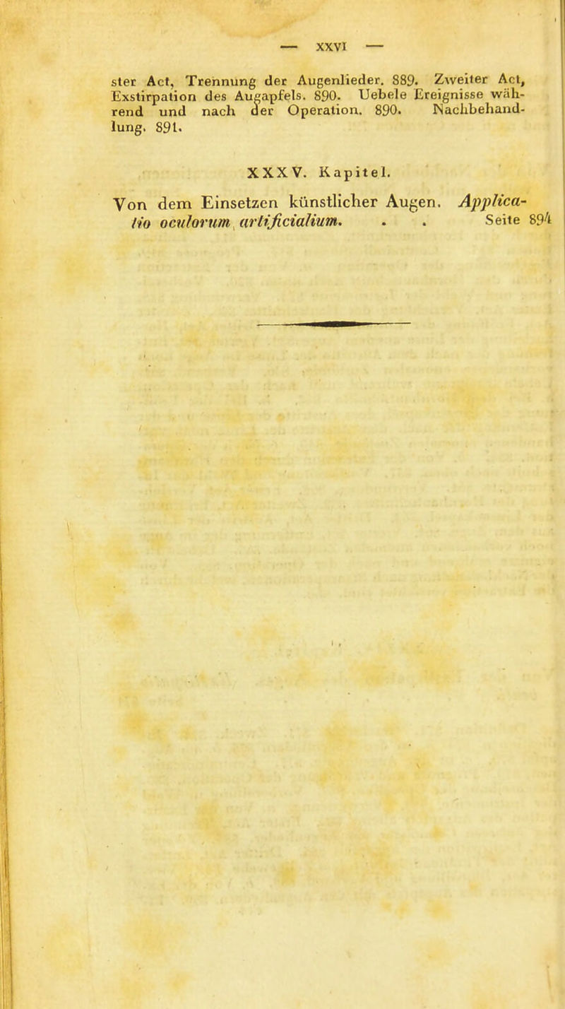 stet Act, Trennung der Augenlieder. 889. Zweiter Act, Exstirpation des Augapfels. 890. Uebele Ereignisse wäh- rend und nach der Operation. 890. Nachbehand- lung. 891. XXXV. Kapitel. Von dem Einsetzen künstlicher Augen. AppKca- h'o oculorum jirtificialium. . . Seite 894