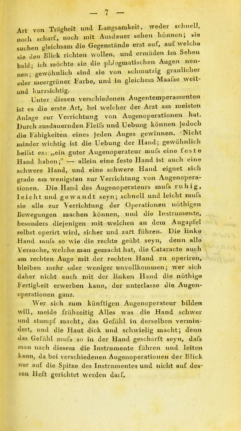 Art von Trägheit und Langsamkeit, weder schnell, noch scharf, noch mit Ausdauer sehen hönnc.i; *io suchen gleichsam die Gegenstände erst auf, auf welcho sie den Blick richten wollen, und ermüden im Sehen bald; ich möchte sie die plJögmatischen Augen nen- nen;'gewöhnlich sind sie von schmutzig graulicher oder meergrüner Farbe, und in gleichem Maafse weit- und kurzsichtig. Unter diesen verschiedenen Augentemperamenton ist es die erste Art, bei welcher der Arzt am meisten Anlage zur Verrichtung von Augenoperationen hat. Durch ausdauernden Fleifs und Uebung können jedoch die Fähigkeiten eines jeden Auges gewinnen. Nicht minder wichtig ist die Uebung der Hand; gewöhnlich heifst es: „ein guter Augenoperateur mufs eine feste Hand haben; ~ allein eine feste Hand ist auch eine schwere Hand, und eine schwere Hand eignet sich grade am wenigsten zur Verrichtung von Augenopera- tionen. Die Hand des Augenoperateurs mufs ruhig, leicht und gewandt seyn; schnell und leicht mufs sie alle zur Verrichtung der Operationen nöthigen Bewegungen machen können, und die Instrumente, besonders diejenigen mit welchen an dem Augapfel selbst operirt wird, sicher und zart führen. Die linke Hand mufs so wie die rechte geübt seyn, denn alle Versuche, welche man gemacht hat, die Cataracte auch am rechten Auge mit der rechten Hand zu operiren, bleiben mehr oder weniger unvollkommen; wer sich daher nicht auch mit der linken Hand die nöthige Fertigkeit erwerben kann, der unterlasse die Augen- operationcn ganz. Wer sich zum künftigen Augenoperateur bilden will, meide frühzeitig Alles was die Hand schwer und stumpf macht, das Gefühl in derselben vermin- dert, imd die Haut dick und schwielig macht; denn das Gefülil mufs so in der Hand geschärft seyn, dafs man na^-h diesem die Instrumente führen und leiten kann, da bei verscliiedenen Augenoperationen der Blick imr auf die Spitze dos Instrumentes und nicht auf des- sen Heft gerichtet werden darf.