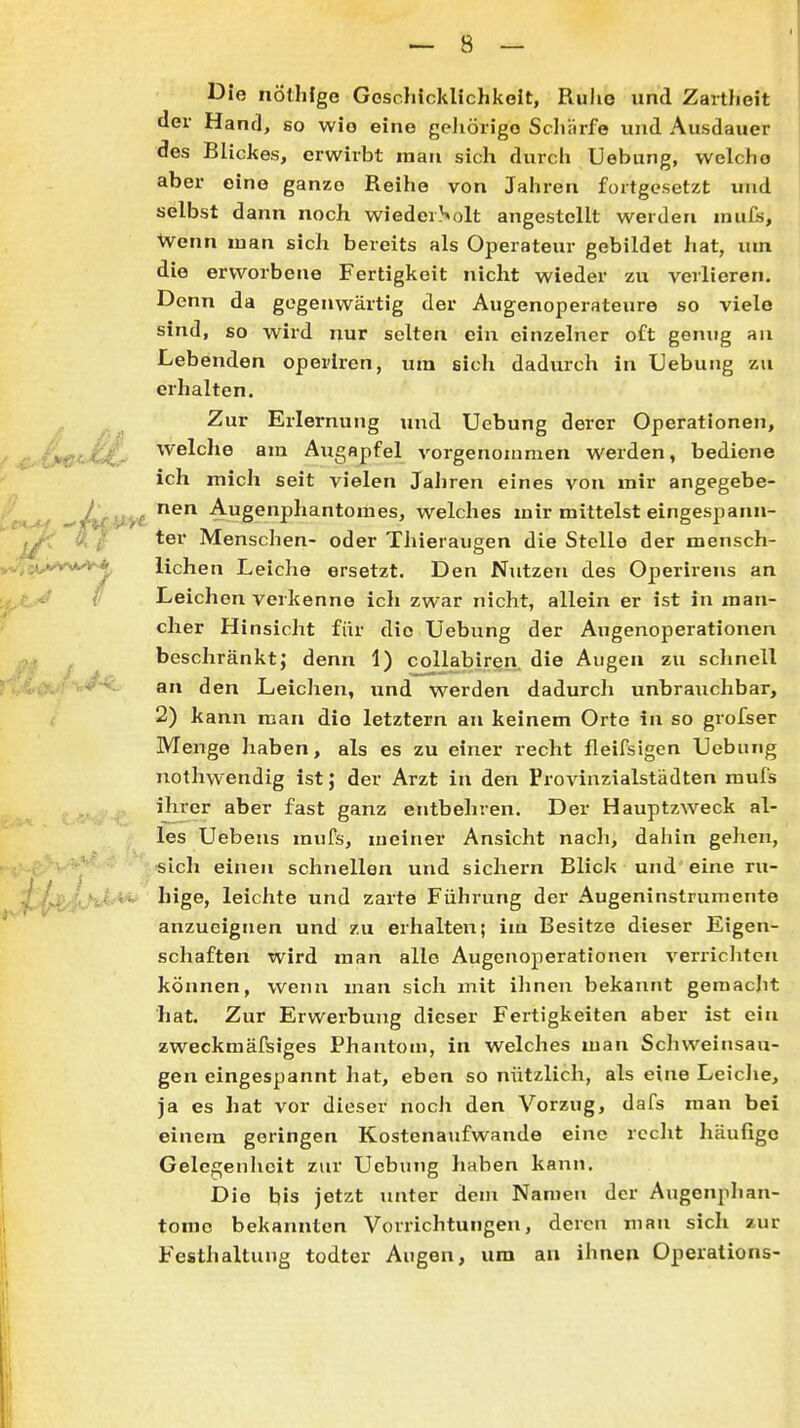 Die nöthfge Goschicklichkelt, RhIio und Zartheit der Hand, so wie eine geJiörigo Scliärfe und Ausdauer des Blickes, erwirbt man sich durcli Uebung, welche aber eine ganze Reihe von Jahren fortgesetzt und selbst dann noch wiederSoIt angestellt werden nuifs, Wenn man sich bereits als Operateur gebildet hat, um die erworbene Fertigkeit nicht wieder zu verlieren. Denn da gegenwärtig der Augenoperateure so viele sind, so wird nur selten ein einzelner oft genug aii Lebenden operircn, um sich dadm-ch in Uebung zu erhalten. ,, _ Zur Erlernung mid Uebung derer Operationen, j^'ifie<-^~- '^^^^'^^ö Augapfel vorgenommen werden, bediene ich mich seit vielen Jahren eines von mir angegebe- nen Augenphantomes, welches mir mittelst eingespann- ter Menschen- oder Thieraugen die Stelle der mensch- TötÄ''^H;, liehen Leiche ersetzt. Den Nutzen des Operirens an ^ Leichen verkenne ich zwar nicht, allein er ist in man- cher Hinsicht für die Uebung der Augenoperationen beschränkt; denn 1) collabiren. die Augen zu schnell * ^ an den Leichen, und werden dadurch unbrauchbar, 2) kann man die letztern an keinem Orte in so grofser Menge haben, als es zu einer recht fleifsigen Uebung nothwendig ist; der Arzt in den Provinzialstädten mufs ihrer aber fast ganz entbehren. Der Hauptzweck al- les Uebens mufs, meiner Ansicht nach, dahin gehen, sich einen schnellen und sichern Blick und eine ru- ^^^^^ft^W Iiige, leichte und zarte Führung der Augeninstrumente anzueignen und zu erhalten; im Besitze dieser Eigen- schaften wird man alle Augcnoperationen verrichten können, wenn man sich mit ihnen bekannt gemacht hat. Zur Erwerbung dieser Fertigkeiten aber ist ein zweckmäfsiges Phantom, in welches man Schweinsau- gen eingespannt hat, eben so nützlich, als eine Leiche, ja es hat vor dieser noch den Vorzug, dafs man bei einem geringen Kostenaufwande eine recht häufige Gelegenlieit zur Uebutig haben kann. Die bis jetzt unter dem Namen der Augenphan- tome bekannten Vorrichtungen, deren man sich aur Festhaltung todter Augen, um an ihnen Operations-