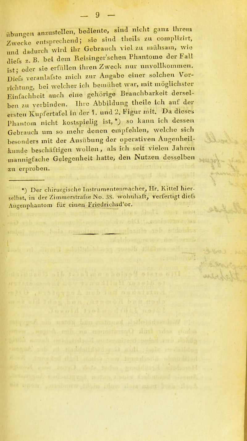 nbunPcn anzustellen, bediente, sind nicJit ganz Ihrem Zwecke cntsprediend; sie si.ul tlieils Mi con,pl5/irt, und dadurcJi wird ihr Gebrauch viel zu iiuihsam, wio diefs z. B. bei dem Reisinger'schon Phantome der Fall Ist- oder sie erfüllen ihren ZwecU nur unvollkommen. Diefs veianlafstc mich zur Angabo einer solchen Vor- richtung, bei welcher icli boujilhet war, mit möglichster Einfachheit aucli eine gehörige Brauchbarkeit dersel- ben zu verbinden. Ihre Abbildung theilo ich auf der ersten Kupfertafol in der 1. und 2. Figur mit. Da dieses Phantom nicht kostspielig ist, *) so kann ich dessen Gebrauch um so mehr denen empfelilen, welche sicJi besonders mit der Ausübung der operativen Augenheil- Itunde beschäftigen wollen, als ich seit vielen Jahren mannigfaclie Gelegenheit liatte, den Nutzen desselben zu erproben. •) Der chirurgische Inslrumentenmacher^ Hr. Killel hier- selhst, in der Zimmerslrafse No. 3S. wohnliaft_, verfertigt diefs Augenphantom für einen Friedrichsd'or.